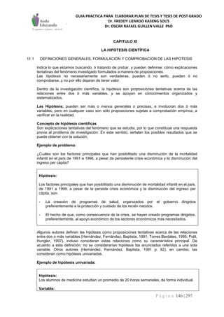 GUIA PRACTICA PARA ELABORAR PLAN DE TESIS Y TESIS DE POST GRADO
Dr. FREDDY LIZARDO KASENG SOLÍS
Dr. OSCAR RAFAEL GUILLEN VALLE PhD
P á g i n a 146 | 297
CAPITULO XI
LA HIPOTESIS CIENTÍFICA
11.1 DEFINICIONES GENERALES, FORMULACIÓN Y COMPROBACION DE LAS HIPOTESIS
Indica lo que estamos buscando, ó tratando de probar, y pueden definirse: cómo explicaciones
tentativas del fenómeno investigado formulados a manera de proposiciones.
Las hipótesis no necesariamente son verdaderas, pueden ó no serlo, pueden ó no
comprobarse, y no por ello dejaran de tener valor.
Dentro de la investigación científica, la hipótesis son proposiciones tentativas acerca de las
relaciones entre dos ó más variables, y se apoyan en conocimientos organizados y
sistematizados.
Las Hipótesis; pueden ser más o menos generales o precisas, e involucran dos ó más
variables, pero en cualquier caso son sólo proposiciones sujetas a comprobación empírica, a
verificar en la realidad.
Concepto de hipótesis científicas
Son explicaciones tentativas del fenómeno que se estudia, por lo que constituye una respuesta
previa al problema de investigación. En este sentido, señalan los posibles resultados que se
puede obtener con la solución.
Ejemplo de problema:
¿Cuáles son los factores principales que han posibilitado una disminución de la mortalidad
infantil en el país de 1991 a 1998, a pesar de persistente crisis económica y la disminución del
ingreso per cápita?
Hipótesis:
Los factores principales que han posibilitado una disminución de mortalidad infantil en el país,
de 1991 a 1998, a pesar de la persiste crisis económica y la disminución del ingreso per
cápita, son:
- La creación de programas de salud, organizados por el gobierno dirigidos
preferentemente a la protección y cuidado de los recién nacidos.
- El hecho de que, como consecuencia de la crisis, se hayan creado programas dirigidos,
preferentemente, al apoyo económico de los sectores económicos más necesitados.
Algunos autores definen las hipótesis como proposiciones tentativas acerca de las relaciones
entre dos o más variables (Hernández, Fernández, Baptista, 1991; Torres Bardales, 1995; Polit,
Hungler, 1997), incluso consideran estas relaciones como su característica principal. De
acuerdo a esta definición, no se considerarían hipótesis los enunciados referidos a una sola
variable. Otros autores (Hernández, Fernández, Baptista, 1991 p. 82), en cambio, las
consideran como hipótesis univariadas.
Ejemplo de hipótesis univariada:
Hipótesis:
Los alumnos de medicina estudian un promedio de 20 horas semanales, de forma individual.
Variable:
 