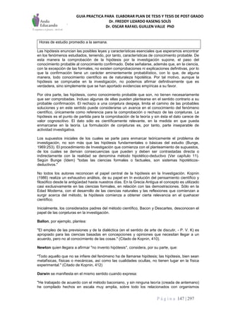 GUIA PRACTICA PARA ELABORAR PLAN DE TESIS Y TESIS DE POST GRADO
Dr. FREDDY LIZARDO KASENG SOLÍS
Dr. OSCAR RAFAEL GUILLEN VALLE PhD
P á g i n a 147 | 297
Horas de estudio promedio a la semana.
Las hipótesis enuncian las posibles leyes y características esenciales que esperamos encontrar
en los fenómenos estudiados, teniendo, por tanto, características de conocimiento probable. De
esta manera la comprobación de la hipótesis por la investigación supone, el paso del
conocimiento probable al conocimiento confirmado. Debe señalarse, además que, en la ciencia,
con la excepción de las formales, no existen comprobaciones ni explicaciones definitivas, por lo
que la confirmación tiene un carácter eminentemente probabilístico, con lo que, de alguna
manera, todo conocimiento científico es de naturaleza hipotética. Por tal motivo, aunque la
hipótesis se compruebe en la investigación, no podemos afirmar definitivamente que es
verdadera, sino simplemente que se han aportado evidencias empíricas a su favor.
Por otra parte, las hipótesis, como conocimiento probable que son, no tienen necesariamente
que ser comprobadas. Incluso algunas de ellas pueden plantearse en el sentido contrario a su
probable confirmación. El rechazo a una conjetura despeja, limita el camino de las probables
soluciones y en este sentido puede considerarse un avance en el conocimiento del fenómeno
científico, únicamente como referencia para la comprobación o rechazo de las conjeturas. La
hipótesis es el punto de partida para la comprobación de la teoría y sin ésta el dato carece de
valor cognoscitivo. El dato sólo es científicamente relevante, en la medida en que pueda
enmarcarse en la teoría. La formulación de conjeturas es, por tanto, parte inseparable de
actividad investigativa.
Los supuestos iniciales de los cuales se parte para enmarcar teóricamente el problema de
investigación, no son más que las hipótesis fundamentales o básicas del estudio (Bunge,
1969:253). El procedimiento de Investigación que comienza con el planteamiento de supuestos,
de los cuales se derivan consecuencias que pueden y deben ser contrastadas directa o
indirectamente con la realidad se denomina método hipotético-deductivo (Ver capítulo 11).
Según Bunge (Idem) "todas las ciencias formales o factuales, son sistemas hipotéticos-
deductivos."
No todos los autores reconocen el papel central de la hipótesis en la Investigación. Kopnin
(1986) realiza un exhaustivo análisis, de su papel en In evolución del pensamiento científico y
filosófico desde la antigüedad hasta nuestros días. En la Grecia Antigua el concepto es utilizado
casi exclusivamente en las ciencias formales, en relación con las demostraciones. Sólo en la
Edad Moderna, con el desarrollo de las ciencias naturales y las reflexiones que comienzan a
surgir acerca del método, la hipótesis comienza a obtener cierta relevancia en el quehacer
científico.
Inicialmente, los considerados padres del método científico, Bacon y Descartes, desconocen el
papel de las conjeturas en la investigación.
BaIlon, por ejemplo, plantea:
"EI empleo de las previsiones y de la dialéctica (en el sentido de arte de discutir, - P. V. K) es
apropiado para las ciencias basadas en concepciones y opiniones que necesitan llegar a un
acuerdo, pero no al conocimiento de las cosas." (Citado de Kopnin, 410).
Newton quien llegara a afirmar "no invento hipótesis", considera, por su parte, que:
"Todo aquello que no se infiere del fenómeno ha de llamarse hipótesis; las hipótesis, bien sean
metafísicas, físicas o mecánicas, así como las cualidades ocultas, no tienen lugar en la física
experimental." (Citado de Kopnin, 412)
Darwin se manifiesta en el mismo sentido cuando expresa:
"He trabajado de acuerdo con el método baconiano, y sin ninguna teoría (creada de antemano)
he compilado hechos en escala muy amplia, sobre todo los relacionados con organismos
 