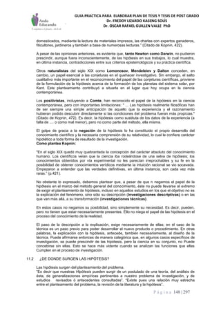 GUIA PRACTICA PARA ELABORAR PLAN DE TESIS Y TESIS DE POST GRADO
Dr. FREDDY LIZARDO KASENG SOLÍS
Dr. OSCAR RAFAEL GUILLEN VALLE PhD
P á g i n a 148 | 297
domesticados, mediante la lectura de materiales impresos, las charlas con expertos ganaderos,
fiticultores, jardineros y también a base de numerosas lecturas.” (Citado de Kopnin, 422).
A pesar de las opiniones anteriores, es evidente que, tanto Newton como Darwin, no pudieron
prescindir, aunque fuera inconscientemente, de las hipótesis en sus trabajos, lo cual muestra,
en última instancia, contradicciones entre sus criterios epistemológicos y su práctica científica.
Otros naturalistas del siglo XIX como Lomonosov, Mendeleiev y Dalton conceden, en
cambio, un papel esencial a las conjeturas en el quehacer investigativo. Sin embargo, el salto
cualitativo más importante en el reconocimiento del papel de las conjeturas científicas, proviene
de la formulación de la hipótesis acerca de la formación de los planetas del sistema solar, por
Kant. Este planteamiento contribuyó a situarla en el lugar que hoy ocupa en la ciencia
contemporánea.
Los positivistas, incluyendo a Comte, han reconocido el papel de la hipótesis en la ciencia
contemporánea, pero con importantes limitaciones: " ... Las hipótesis realmente filosóficas han
de ser siempre una simple anticipación de aquello que la experiencia y el razonamiento
hubieran podido descubrir directamente si las condiciones del problema fueran más propicias."
(Citado de Kopnin, 472). Es decir, la hipótesis como sustituta de los datos de la experiencia (a
falta de .... o como mal menor), pero no como parte del método, ella misma.
El golpe de gracia a la negación de la hipótesis lo ha constituido el propio desarrollo del
conocimiento científico y la necesaria comprensión de su relatividad, lo cual le confiere carácter
hipotético a toda forma de resultado de la investigación.
Como plantea Kopnin:
"En el siglo XIX quedó muy quebrantada la concepción del carácter absoluto del conocimiento
humano. Los científicos veían que la ciencia iba rodeándose de una selva de hipótesis; los
conocimientos obtenidos por vía experimental no les parecían irreprochables y su fe en la
posibilidad de obtener conocimientos verídicos mediante la intuición racional se vio socavada.
Empezaron a entender que las verdades definitivas, en última instancia, son cada vez más
raras.” (p.421).
No obstante lo expresado, debemos plantear que, a pesar de que n negamos el papel de la
hipótesis en el marco del método general del conocimiento, éste no puede llevarse al extremo
de exigir el planteamiento de hipótesis, incluso en aquellos estudios en los que el objetivo no es
la explicación del fenómeno, sino sólo su descripción (Investigaciones descriptivas) o en las
que van más allá, a su transformación (investigaciones técnicas).
En estos casos no negamos su posibilidad, sino simplemente su necesidad. Es decir, pueden,
pero no tienen que estar necesariamente presentes. Ello no niega el papel de las hipótesis en el
proceso del conocimiento de la realidad.
El paso de la descripción a la explicación, exige necesariamente de ellas; en el caso de la
técnica es un paso previo para poder desarrollar el nuevo producto o procedimiento. En otras
palabras, la explicación con la hipótesis, antecede, también necesariamente, al diseño de la
técnica. Puede afirmarse entonces de manera categórica que, en algunos casos específicos de
investigación, se puede prescindir de las hipótesis, pero la ciencia en su conjunto, no Puede
concebirse sin ellas. Esto se hace más vidente cuando se analizan las funciones que ellas
Cumplen en el proceso de investigación.
11.2 ¿DE DONDE SURGEN LAS HIPÓTESIS?
Las hipótesis surgen del planteamiento del problema.
“Es decir que nuestras Hipótesis pueden surgir de un postulado de una teoría, del análisis de
ésta, de generalizaciones empíricas pertinentes a nuestro problema de investigación, y de
estudios revisados ó antecedentes consultadas”. “Existe pues una relación muy estrecha
entre el planteamiento del problema, la revisión de la literatura y la hipótesis”.
 