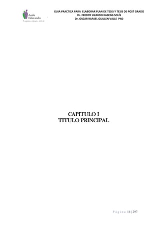 GUIA PRACTICA PARA ELABORAR PLAN DE TESIS Y TESIS DE POST GRADO
Dr. FREDDY LIZARDO KASENG SOLÍS
Dr. OSCAR RAFAEL GUILLEN VALLE PhD
P á g i n a 14 | 297
CAPITULO I
TITULO PRINCIPAL
 
