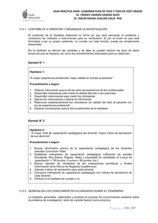 GUIA PRACTICA PARA ELABORAR PLAN DE TESIS Y TESIS DE POST GRADO
Dr. FREDDY LIZARDO KASENG SOLÍS
Dr. OSCAR RAFAEL GUILLEN VALLE PhD
P á g i n a 150 | 297
11.5.1 CONTRIBUYE A ORIENTAR Y ORGANIZAR LA INVESTIGACIÓN
El contenido de la hipótesis determina la forma en que será abordado el problema y
condiciona los métodos e instrumentos para su verificación. Si por el modo en que está
formulada o por su propio contenido, no cumple con esta función, puede ser simplemente
desechada.
De la hipótesis se derivan las variables y de ellas se pueden deducir los tipos de datos
empíricos que se requiere, así como los procedimientos adecuados para su obtención.
Ejemplo N° 1
Hipótesis 1:
"A mayor experiencia profesional, mejor calidad en el trato al paciente."
Procedimiento a seguir:
1. Obtener información acerca de los años de experiencia de los profesionales.
2. Desarrollar indicadores para medir la calidad del trato a los pacientes.
3. Desarrollar instrumentos para medir los indicadores
4. Aplicar los instrumentos y obtener la información.
5. Relacionar estadísticamente los indicadores de calidad del trato al paciente con
los de experiencia profesional.
6. Elaborar conclusiones acerca del cumplimiento de la hipótesis.
Ejemplo N° 2
Hipótesis 2:
“A mayor nivel de capacitación pedagógica del docente, mayor índice de aprobación
de sus alumnos".
Procedimiento a seguir:
1. Buscar información acerca de la capacitación pedagógica de los docentes
(estudiar Curriculum Vitae)
2. Establecer indicadores de capacitación pedagógica (utilización de escalas
(Excelente, Muy Buena, Regular, Mala) o expresado en cantidades (5 cursos de
capacitación = 100 puntos, 4 cursos = 80 puntos, etc.)
3. Buscar reportes de resultados de las evaluaciones periódicas y finales
(información de la Oficina de Registros Académicos).
4. Calcular índices de aprobación para cada docente.
5. Comparar indicadores de capacitación pedagógica con índices de aprobación de
cada docente.
6. Verificar si la hipótesis se cumple o no.
11.5.2 GENERALIZA LOS CONOCIMIENTOS ALCANZADOS SOBRE EL FENÓMENO
La hipótesis generaliza, sistematiza y sintetiza el conjunto de conocimientos existente sobre
el problema de investigación, tanto de carácter teórico como empírico.
 