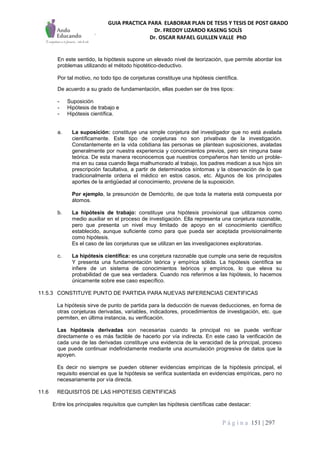GUIA PRACTICA PARA ELABORAR PLAN DE TESIS Y TESIS DE POST GRADO
Dr. FREDDY LIZARDO KASENG SOLÍS
Dr. OSCAR RAFAEL GUILLEN VALLE PhD
P á g i n a 151 | 297
En este sentido, la hipótesis supone un elevado nivel de teorización, que permite abordar los
problemas utilizando el método hipotético-deductivo.
Por tal motivo, no todo tipo de conjeturas constituye una hipótesis científica.
De acuerdo a su grado de fundamentación, ellas pueden ser de tres tipos:
- Suposición
- Hipótesis de trabajo e
- Hipótesis científica.
a. La suposición: constituye una simple conjetura del investigador que no está avalada
científicamente. Este tipo de conjeturas no son privativas de la investigación.
Constantemente en la vida cotidiana las personas se plantean suposiciones, avaladas
generalmente por nuestra experiencia y conocimientos previos, pero sin ninguna base
teórica. De esta manera reconocemos que nuestros compañeros han tenido un proble-
ma en su casa cuando llega malhumorado al trabajo, los padres medican a sus hijos sin
prescripción facultativa, a partir de determinados síntomas y la observación de lo que
tradicionalmente ordena el médico en estos casos, etc. Algunos de los principales
aportes de la antigüedad al conocimiento, proviene de la suposición.
Por ejemplo, la presunción de Demócrito, de que toda la materia está compuesta por
átomos.
b. La hipótesis de trabajo: constituye una hipótesis provisional que utilizamos como
medio auxiliar en el proceso de investigación. Ella representa una conjetura razonable,
pero que presenta un nivel muy limitado de apoyo en el conocimiento científico
establecido, aunque suficiente como para que pueda ser aceptada provisionalmente
como hipótesis.
Es el caso de las conjeturas que se utilizan en las investigaciones exploratorias.
c. La hipótesis científica: es una conjetura razonable que cumple una serie de requisitos
Y presenta una fundamentación teórica y empírica sólida. La hipótesis científica se
infiere de un sistema de conocimientos teóricos y empíricos, lo que eleva su
probabilidad de que sea verdadera. Cuando nos referimos a las hipótesis, lo hacemos
únicamente sobre ese caso específico.
11.5.3 CONSTITUYE PUNTO DE PARTIDA PARA NUEVAS INFERENCIAS CIENTIFICAS
La hipótesis sirve de punto de partida para la deducción de nuevas deducciones, en forma de
otras conjeturas derivadas, variables, indicadores, procedimientos de investigación, etc. que
permiten, en última instancia, su verificación.
Las hipótesis derivadas son necesarias cuando la principal no se puede verificar
directamente o es más factible de hacerlo por vía indirecta. En este caso la verificación de
cada una de las derivadas constituye una evidencia de la veracidad de la principal, proceso
que puede continuar indefinidamente mediante una acumulación progresiva de datos que la
apoyen.
Es decir no siempre se pueden obtener evidencias empíricas de la hipótesis principal, el
requisito esencial es que la hipótesis se verifica sustentada en evidencias empíricas, pero no
necesariamente por vía directa.
11.6 REQUISITOS DE LAS HIPOTESIS CIENTIFICAS
Entre los principales requisitos que cumplen las hipótesis científicas cabe destacar:
 