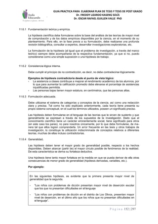 GUIA PRACTICA PARA ELABORAR PLAN DE TESIS Y TESIS DE POST GRADO
Dr. FREDDY LIZARDO KASENG SOLÍS
Dr. OSCAR RAFAEL GUILLEN VALLE PhD
P á g i n a 152 | 297
11.6.1 Fundamentación teórica y empírica.
La hipótesis científica debe formularse sobre la base del análisis de las teorías de mayor nivel
de comprobación y de los datos empíricos disponibles por la ciencia, en el momento de su
planteamiento. Para ello, en la fase previa a su formulación, debe realizarse una profunda
revisión bibliográfica, consultar a expertos, desarrollar investigaciones exploratorias, etc.
La formulación de la hipótesis (al Igual que el problema de investigación, a través del marco
teórico) siempre debe acompañarse de la respectiva fundamentación, ya que si no, puedo
considerarse como una simple suposición o una hipótesis de trabajo.
11.6.2 Consistencia lógica interna.
Debe cumplir el principio de no contradicción, es decir, no debe contradecirse lógicamente.
Ejemplos de hipótesis contradictoria desde el punto de vista lógico:
- La asistencia a clases contribuye a mejorar el rendimiento académico de los alumnos, por
lo que para aumentar la calificación promedio debe elevarse el porcentaje de asistencias
injustificadas permitida.
- Las personas bajas tienen mayor estatura, en centímetros, que las personas altas.
11.6.3 Formulación adecuada.
Debe utilizarse el sistema de categorías y conceptos de la ciencia, así como una redacción
clara y precisa. Tal como ha sido explicado anteriormente, cada teoría tiene presenta su
propio sistema conceptual, en el cual los términos utilizados, poseen un significado preciso.
Las hipótesis deben formularse en el lenguaje de las teorías que le sirven de sustento y que
generalmente se expresan a través de los supuestos de la investigación. Dado que el
conocimiento científico tiene un carácter eminentemente social, tiene significado para otros
(en este caso los pares), no para nosotros únicamente, por lo que debe formularse, de ma-
nera tal que ellos logren comprenderla. Un error frecuente en las tesis y otros trabajos de
investigación, lo constituye la utilización indiscriminada de conceptos relativos a diferentes
teorías, muchas de ellas incluso contradictorias.
11.6.4 Generalidad.
Las hipótesis deben tener el mayor grado de generalidad posible, respecto a los hechos
disponibles. Deben abarcar (partir de) el mayor círculo posible de fenómenos de la realidad.
De esta característica se deriva su fortaleza deductiva.
Una hipótesis tiene tanto mayor fortaleza en la medida en que se pueda derivar de ella otras
consecuencias de menor grado de generalidad (hipótesis derivadas, variables, etc.).
Por ejemplo:
En las siguientes hipótesis, es evidente que la primera presenta mayor nivel de
generalidad que la segunda.
- "Los niños con problemas de dicción presentan mayor nivel de deserción escolar
que los que no presentan dificultades en el lenguaje
- “Los niños con problemas de dicción en el distrito de Los Olivos, presentan mayor
nivel de deserción, en el último año que los niños que no presentan dificultades en
el lenguaje”.
 