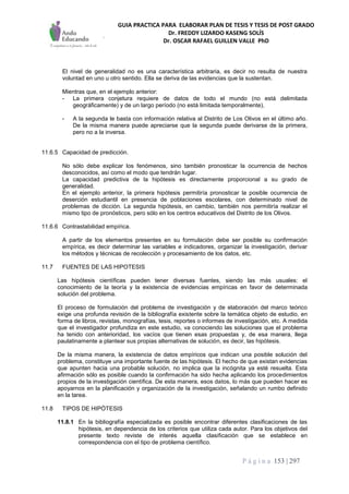 GUIA PRACTICA PARA ELABORAR PLAN DE TESIS Y TESIS DE POST GRADO
Dr. FREDDY LIZARDO KASENG SOLÍS
Dr. OSCAR RAFAEL GUILLEN VALLE PhD
P á g i n a 153 | 297
El nivel de generalidad no es una característica arbitraria, es decir no resulta de nuestra
voluntad en uno u otro sentido. Ella se deriva de las evidencias que la sustentan.
Mientras que, en el ejemplo anterior:
- La primera conjetura requiere de datos de todo el mundo (no está delimitada
geográficamente) y de un largo período (no está limitada temporalmente),
- A la segunda le basta con información relativa al Distrito de Los Olivos en el último año.
De la misma manera puede apreciarse que la segunda puede derivarse de la primera,
pero no a la inversa.
11.6.5 Capacidad de predicción.
No sólo debe explicar los fenómenos, sino también pronosticar la ocurrencia de hechos
desconocidos, así como el modo que tendrán lugar.
La capacidad predictiva de la hipótesis es directamente proporcional a su grado de
generalidad.
En el ejemplo anterior, la primera hipótesis permitiría pronosticar la posible ocurrencia de
deserción estudiantil en presencia de poblaciones escolares, con determinado nivel de
problemas de dicción. La segunda hipótesis, en cambio, también nos permitiría realizar el
mismo tipo de pronósticos, pero sólo en los centros educativos del Distrito de los Olivos.
11.6.6 Contrastabilidad empírica.
A partir de los elementos presentes en su formulación debe ser posible su confirmación
empírica, es decir determinar las variables e indicadores, organizar la investigación, derivar
los métodos y técnicas de recolección y procesamiento de los datos, etc.
11.7 FUENTES DE LAS HIPOTESIS
Las hipótesis científicas pueden tener diversas fuentes, siendo las más usuales: el
conocimiento de la teoría y la existencia de evidencias empíricas en favor de determinada
solución del problema.
El proceso de formulación del problema de investigación y de elaboración del marco teórico
exige una profunda revisión de la bibliografía existente sobre la temática objeto de estudio, en
forma de libros, revistas, monografías, tesis, reportes o informes de investigación, etc. A medida
que el investigador profundiza en este estudio, va conociendo las soluciones que el problema
ha tenido con anterioridad, los vacíos que tienen esas propuestas y, de esa manera, llega
paulatinamente a plantear sus propias alternativas de solución, es decir, las hipótesis.
De la misma manera, la existencia de datos empíricos que indican una posible solución del
problema, constituye una importante fuente de las hipótesis. El hecho de que existan evidencias
que apunten hacia una probable solución, no implica que la incógnita ya esté resuelta. Esta
afirmación sólo es posible cuando la confirmación ha sido hecha aplicando los procedimientos
propios de la investigación científica. De esta manera, esos datos, lo más que pueden hacer es
apoyarnos en la planificación y organización de la investigación, señalando un rumbo definido
en la tarea.
11.8 TIPOS DE HIPÓTESIS
11.8.1 En la bibliografía especializada es posible encontrar diferentes clasificaciones de las
hipótesis, en dependencia de los criterios que utiliza cada autor. Para los objetivos del
presente texto reviste de interés aquella clasificación que se establece en
correspondencia con el tipo de problema científico.
 