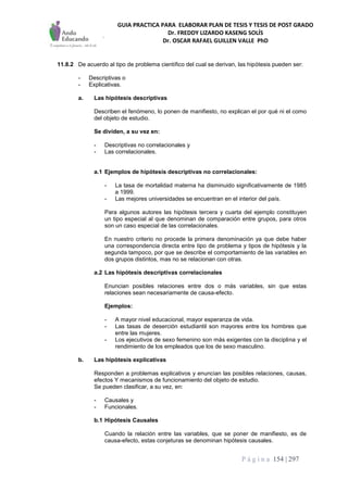 GUIA PRACTICA PARA ELABORAR PLAN DE TESIS Y TESIS DE POST GRADO
Dr. FREDDY LIZARDO KASENG SOLÍS
Dr. OSCAR RAFAEL GUILLEN VALLE PhD
P á g i n a 154 | 297
11.8.2 De acuerdo al tipo de problema científico del cual se derivan, las hipótesis pueden ser:
- Descriptivas o
- Explicativas.
a. Las hipótesis descriptivas
Describen el fenómeno, lo ponen de manifiesto, no explican el por qué ni el como
del objeto de estudio.
Se dividen, a su vez en:
- Descriptivas no correlacionales y
- Las correlacionales.
a.1 Ejemplos de hipótesis descriptivas no correlacionales:
- La tasa de mortalidad materna ha disminuido significativamente de 1985
a 1999.
- Las mejores universidades se encuentran en el interior del país.
Para algunos autores las hipótesis tercera y cuarta del ejemplo constituyen
un tipo especial al que denominan de comparación entre grupos, para otros
son un caso especial de las correlacionales.
En nuestro criterio no procede la primera denominación ya que debe haber
una correspondencia directa entre tipo de problema y tipos de hipótesis y la
segunda tampoco, por que se describe el comportamiento de las variables en
dos grupos distintos, mas no se relacionan con otras.
a.2 Las hipótesis descriptivas correlacionales
Enuncian posibles relaciones entre dos o más variables, sin que estas
relaciones sean necesariamente de causa-efecto.
Ejemplos:
- A mayor nivel educacional, mayor esperanza de vida.
- Las tasas de deserción estudiantil son mayores entre los hombres que
entre las mujeres.
- Los ejecutivos de sexo femenino son más exigentes con la disciplina y el
rendimiento de los empleados que los de sexo masculino.
b. Las hipótesis explicativas
Responden a problemas explicativos y enuncian las posibles relaciones, causas,
efectos Y mecanismos de funcionamiento del objeto de estudio.
Se pueden clasificar, a su vez, en:
- Causales y
- Funcionales.
b.1 Hipótesis Causales
Cuando la relación entre las variables, que se poner de manifiesto, es de
causa-efecto, estas conjeturas se denominan hipótesis causales.
 