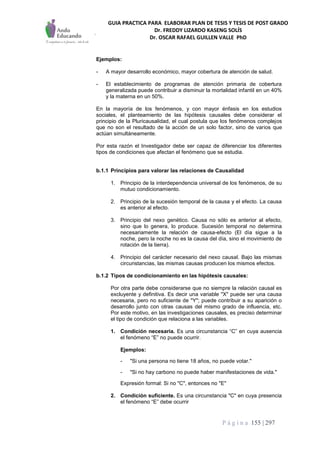 GUIA PRACTICA PARA ELABORAR PLAN DE TESIS Y TESIS DE POST GRADO
Dr. FREDDY LIZARDO KASENG SOLÍS
Dr. OSCAR RAFAEL GUILLEN VALLE PhD
P á g i n a 155 | 297
Ejemplos:
- A mayor desarrollo económico, mayor cobertura de atención de salud.
- El establecimiento de programas de atención primaria de cobertura
generalizada puede contribuir a disminuir la mortalidad infantil en un 40%
y la materna en un 50%.
En la mayoría de los fenómenos, y con mayor énfasis en los estudios
sociales, el planteamiento de las hipótesis causales debe considerar el
principio de la Pluricausalidad, el cual postula que los fenómenos complejos
que no son el resultado de la acción de un solo factor, sino de varios que
actúan simultáneamente.
Por esta razón el Investigador debe ser capaz de diferenciar los diferentes
tipos de condiciones que afectan el fenómeno que se estudia.
b.1.1 Principios para valorar las relaciones de Causalidad
1. Principio de la interdependencia universal de los fenómenos, de su
mutuo condicionamiento.
2. Principio de la sucesión temporal de la causa y el efecto. La causa
es anterior al efecto.
3. Principio del nexo genético. Causa no sólo es anterior al efecto,
sino que lo genera, lo produce. Sucesión temporal no determina
necesariamente la relación de causa-efecto (El día sigue a la
noche, pero la noche no es la causa del día, sino el movimiento de
rotación de la tierra).
4. Principio del carácter necesario del nexo causal. Bajo las mismas
circunstancias, las mismas causas producen los mismos efectos.
b.1.2 Tipos de condicionamiento en las hipótesis causales:
Por otra parte debe considerarse que no siempre la relación causal es
excluyente y definitiva. Es decir una variable "X" puede ser una causa
necesaria, pero no suficiente de "Y"; puede contribuir a su aparición o
desarrollo junto con otras causas del mismo grado de influencia, etc.
Por este motivo, en las investigaciones causales, es preciso determinar
el tipo de condición que relaciona a las variables.
1. Condición necesaria. Es una circunstancia “C” en cuya ausencia
el fenómeno “E” no puede ocurrir.
Ejemplos:
- "Si una persona no tiene 18 años, no puede votar."
- "Si no hay carbono no puede haber manifestaciones de vida."
Expresión formal: Si no "C", entonces no "E"
2. Condición suficiente. Es una circunstancia "C" en cuya presencia
el fenómeno “E” debe ocurrir
 