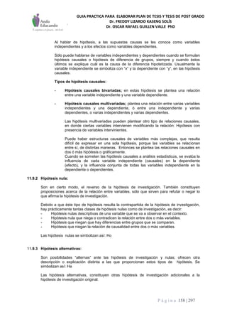 GUIA PRACTICA PARA ELABORAR PLAN DE TESIS Y TESIS DE POST GRADO
Dr. FREDDY LIZARDO KASENG SOLÍS
Dr. OSCAR RAFAEL GUILLEN VALLE PhD
P á g i n a 158 | 297
Al hablar de hipótesis, a las supuestas causas se les conoce como variables
independientes y a los efectos como variables dependientes.
Sólo puede hablarse de variables independientes y dependientes cuando se formulan
hipótesis causales o hipótesis de diferencia de grupos, siempre y cuando éstos
últimos se explique cuál es la causa de la diferencia hipotetizada. Usualmente la
variable independiente se simboliza con “x” y la dependiente con “y”, en las hipótesis
causales.
Tipos de hipótesis causales:
- Hipótesis causales bivariadas; en estas hipótesis se plantea una relación
entre una variable independiente y una variable dependiente.
- Hipótesis causales multivariadas; plantea una relación entre varias variables
independientes y una dependiente, ó entre una independiente y varias
dependientes, o varias independientes y varias dependientes.
Las hipótesis multivariadas pueden plantear otro tipo de relaciones causales,
en donde ciertas variables intervienen modificando la relación: Hipótesis con
presencia de variables intervinientes.
Puede haber estructuras causales de variables más complejas, que resulta
difícil de expresar en una sola hipótesis, porque las variables se relacionan
entre sí, de distintas maneras. Entonces se plantea las relaciones causales en
dos ó más hipótesis o gráficamente.
Cuando se someten las hipótesis causales a análisis estadísticos, se evalúa la
influencia de cada variable independiente (causales) en la dependiente
(efecto), y la influencia conjunta de todas las variables independiente en la
dependiente o dependientes.
11.9.2 Hipótesis nula:
Son en cierto modo, el reverso de la hipótesis de investigación. También constituyen
proposiciones acerca de la relación entre variables, sólo que sirven para refutar o negar lo
que afirma la hipótesis de investigación.
Debido a que éste tipo de hipótesis resulta la contrapartida de la hipótesis de investigación,
hay prácticamente tantas clases de hipótesis nulas como de investigación, es decir:
- Hipótesis nulas descriptivas de una variable que se va a observar en el contexto.
- Hipótesis nula que niega o contradicen la relación entre dos o más variables.
- Hipótesis que niegan que hay diferencias entre grupos que se comparan.
- Hipótesis que niegan la relación de causalidad entre dos o más variables.
Las hipótesis nulas se simbolizan así: Ho
11.9.3 Hipótesis alternativas:
Son posibilidades “alternas” ante las hipótesis de investigación y nulas; ofrecen otra
descripción o explicación distinta a las que proporcionan estos tipos de hipótesis. Se
simbolizan así: Ha
Las hipótesis alternativas, constituyen otras hipótesis de investigación adicionales a la
hipótesis de investigación original.
 