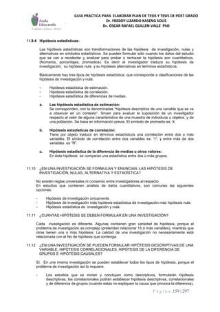 GUIA PRACTICA PARA ELABORAR PLAN DE TESIS Y TESIS DE POST GRADO
Dr. FREDDY LIZARDO KASENG SOLÍS
Dr. OSCAR RAFAEL GUILLEN VALLE PhD
P á g i n a 159 | 297
11.9.4 Hipótesis estadísticas:
Las hipótesis estadísticas son transformaciones de las hipótesis de investigación, nulas y
alternativas en símbolos estadísticos. Se pueden formular sólo cuando los datos del estudio
que se van a recolectar y analizar para probar o rechazar la hipótesis son cuantitativos.
(Números, porcentajes, promedios). Es decir el investigador traduce su hipótesis de
investigación, su hipótesis nula y su hipótesis alternativas en términos estadísticos.
Básicamente hay tres tipos de hipótesis estadística, que corresponde a clasificaciones de las
hipótesis de investigación y nula:
- Hipótesis estadística de estimación.
- Hipótesis estadística de correlación.
- Hipótesis estadística de diferencias de medias.
a. Las hipótesis estadística de estimación:
Se corresponden, con la denominadas “hipótesis descriptiva de una variable que se va
a observar en un contexto”. Sirven para evaluar la suposición de un investigador
respecto al valor de alguna característica de una muestra de individuos u objetos, y de
una población. Se basa en información previa. El símbolo de promedio es: X.
b. Hipótesis estadísticas de correlación:
Tiene por objeto traducir en términos estadísticos una correlación entre dos o más
variables. El símbolo de correlación entre dos variables es: “r”, y entre más de dos
variables es “R”.
c. Hipótesis estadística de la diferencia de medias u otros valores:
En ésta hipótesis se comparan una estadística entre dos o más grupos.
11.10 ¿EN UNA INVESTIGACIÓN SE FORMULAN Y ENUNCIAN: LAS HIPÓTESIS DE
INVESTIGACIÓN, NULAS, ALTERNATIVA Y ESTADÍSTICA?
No existen reglas universales ni consenso entre investigadores al respecto.
En estudios que contienen análisis de datos cuantitativos, son comunes las siguientes
opciones:
- Hipótesis de investigación únicamente.
- Hipótesis de investigación más hipótesis estadística de investigación más hipótesis nula.
- Hipótesis estadística de investigación y nula.
11.11 ¿CUANTAS HIPÓTESIS SE DEBEN FORMULAR EN UNA INVESTIGACIÓN?
Cada investigación es diferente. Algunas contienen gran variedad de hipótesis, porque el
problema de investigación es complejo (pretenden relacionar 15 ó más variables), mientras que
otras tienen una o más hipótesis. La calidad de una investigación no necesariamente está
relacionada con el No de hipótesis que contenga.
11.12 ¿EN UNA INVESTIGACIÓN SE PUEDEN FORMULAR HIPÓTESIS DESCRIPTIVAS DE UNA
VARIABLE, HIPÓTESIS CORRELACIONALES, HIPÓTESIS DE LA DIFERENCIA DE
GRUPOS E HIPÓTESIS CAUSALES?
Sí. En una misma investigación se pueden establecer todos los tipos de hipótesis, porque el
problema de investigación así lo requiere.
- Los estudios que se inician y concluyen como descriptivos, formularán hipótesis
descriptivas, los correlacionales podrán establecer hipótesis descriptivas, correlacionales
y de diferencia de grupos (cuando estas no expliquen la causa que provoca la diferencia),
 