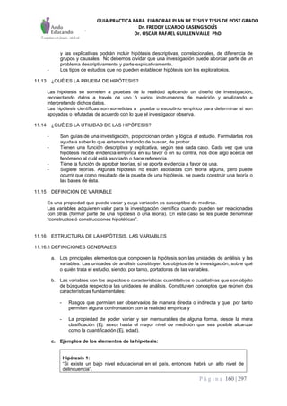 GUIA PRACTICA PARA ELABORAR PLAN DE TESIS Y TESIS DE POST GRADO
Dr. FREDDY LIZARDO KASENG SOLÍS
Dr. OSCAR RAFAEL GUILLEN VALLE PhD
P á g i n a 160 | 297
y las explicativas podrán incluir hipótesis descriptivas, correlacionales, de diferencia de
grupos y causales. No debemos olvidar que una investigación puede abordar parte de un
problema descriptivamente y parte explicativamente.
- Los tipos de estudios que no pueden establecer hipótesis son los exploratorios.
11.13 ¿QUÉ ES LA PRUEBA DE HIPÓTESIS?
Las hipótesis se someten a pruebas de la realidad aplicando un diseño de investigación,
recolectando datos a través de uno ó varios instrumentos de medición y analizando e
interpretando dichos datos.
Las hipótesis científicas son sometidas a prueba o escrutinio empírico para determinar si son
apoyadas o refutadas de acuerdo con lo que el investigador observa.
11.14 ¿QUÉ ES LA UTILIDAD DE LAS HIPÓTESIS?
- Son guías de una investigación, proporcionan orden y lógica al estudio. Formularlas nos
ayuda a saber lo que estamos tratando de buscar, de probar.
- Tienen una función descriptiva y explicativa, según sea cada caso. Cada vez que una
hipótesis recibe evidencia empírica en su favor o en su contra, nos dice algo acerca del
fenómeno al cuál está asociado o hace referencia.
- Tiene la función de aprobar teorías, sí se aporta evidencia a favor de una.
- Sugiere teorías. Algunas hipótesis no están asociadas con teoría alguna, pero puede
ocurrir que como resultado de la prueba de una hipótesis, se pueda construir una teoría o
las bases de ésta.
11.15 DEFINICIÓN DE VARIABLE
Es una propiedad que puede variar y cuya variación es susceptible de medirse.
Las variables adquieren valor para la investigación científica cuando pueden ser relacionadas
con otras (formar parte de una hipótesis ó una teoría). En este caso se les puede denominar
“constructos ó construcciones hipotéticas”.
11.16 ESTRUCTURA DE LA HIPÓTESIS. LAS VARIABLES
11.16.1 DEFINICIONES GENERALES
a. Los principales elementos que componen la hipótesis son las unidades de análisis y las
variables. Las unidades de análisis constituyen los objetos de la investigación, sobre qué
o quién trata el estudio, siendo, por tanto, portadoras de las variables.
b. Las variables son los aspectos o características cuantitativas o cualitativas que son objeto
de búsqueda respecto a las unidades de análisis. Constituyen conceptos que reúnen dos
características fundamentales:
- Rasgos que permiten ser observados de manera directa o indirecta y que por tanto
permiten alguna confrontación con la realidad empírica y
- La propiedad de poder variar y ser mensurables de alguna forma, desde la mera
clasificación (Ej. sexo) hasta el mayor nivel de medición que sea posible alcanzar
como la cuantificación (Ej. edad).
c. Ejemplos de los elementos de la hipótesis:
Hipótesis 1:
“Si existe un bajo nivel educacional en el país, entonces habrá un alto nivel de
delincuencia”.
 