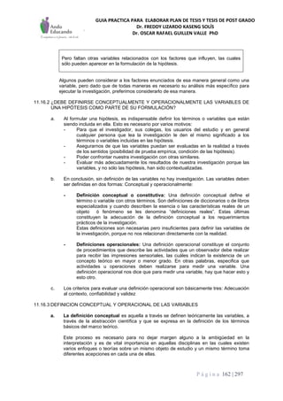 GUIA PRACTICA PARA ELABORAR PLAN DE TESIS Y TESIS DE POST GRADO
Dr. FREDDY LIZARDO KASENG SOLÍS
Dr. OSCAR RAFAEL GUILLEN VALLE PhD
P á g i n a 162 | 297
Pero faltan otras variables relacionados con los factores que influyen, las cuales
sólo pueden aparecer en la formulación de la hipótesis.
Algunos pueden considerar a los factores enunciados de esa manera general como una
variable, pero dado que de todas maneras es necesario su análisis más específico para
ejecutar la investigación, preferimos considerarlo de esa manera.
11.16.2 ¿DEBE DEFINIRSE CONCEPTUALMENTE Y OPERACIONALMENTE LAS VARIABLES DE
UNA HIPÓTESIS COMO PARTE DE SU FORMULACIÓN?
a. Al formular una hipótesis, es indispensable definir los términos o variables que están
siendo incluida en ella. Esto es necesario por varios motivos:
- Para que el investigador, sus colegas, los usuarios del estudio y en general
cualquier persona que lea la investigación le den el mismo significado a los
términos o variables incluidas en las hipótesis.
- Asegurarnos de que las variables puedan ser evaluadas en la realidad a través
de los sentidos (posibilidad de prueba empírica, condición de las hipótesis).
- Poder confrontar nuestra investigación con otras similares.
- Evaluar más adecuadamente los resultados de nuestra investigación porque las
variables, y no sólo las hipótesis, han sido contextualizadas.
b. En conclusión, sin definición de las variables no hay investigación. Las variables deben
ser definidas en dos formas: Conceptual y operacionalmente:
- Definición conceptual o constitutiva: Una definición conceptual define el
término o variable con otros términos. Son definiciones de diccionarios o de libros
especializados y cuando describen la esencia o las características reales de un
objeto ó fenómeno se les denomina “definiciones reales”. Estas últimas
constituyen la adecuación de la definición conceptual a los requerimientos
prácticos de la investigación.
Estas definiciones son necesarias pero insuficientes para definir las variables de
la investigación, porque no nos relacionan directamente con la realidad.
- Definiciones operacionales: Una definición operacional constituye el conjunto
de procedimientos que describe las actividades que un observador debe realizar
para recibir las impresiones sensoriales, las cuáles indican la existencia de un
concepto teórico en mayor o menor grado. En otras palabras, especifica que
actividades u operaciones deben realizarse para medir una variable. Una
definición operacional nos dice que para medir una variable, hay que hacer esto y
esto otro.
c. Los criterios para evaluar una definición operacional son básicamente tres: Adecuación
al contexto, confiabilidad y validez
11.16.3 DEFINICION CONCEPTUAL Y OPERACIONAL DE LAS VARIABLES
a. La definición conceptual es aquella a través se definen teóricamente las variables, a
través de la abstracción científica y que se expresa en la definición de los términos
básicos del marco teórico.
Este proceso es necesario para no dejar margen alguno a la ambigüedad en la
interpretación y es de vital importancia en aquellas disciplinas en las cuales existen
varios enfoques o teorías sobre un mismo objeto de estudio y un mismo término toma
diferentes acepciones en cada una de ellas.
 