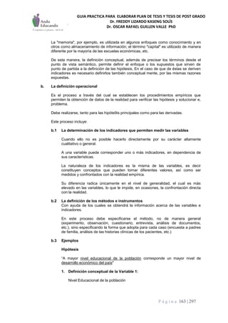 GUIA PRACTICA PARA ELABORAR PLAN DE TESIS Y TESIS DE POST GRADO
Dr. FREDDY LIZARDO KASENG SOLÍS
Dr. OSCAR RAFAEL GUILLEN VALLE PhD
P á g i n a 163 | 297
La "memoria", por ejemplo, es utilizada en algunos enfoques como conocimiento y en
otros como almacenamiento de información; el término "capital" es utilizado de manera
diferente por la mayoría de las escuelas económicas, etc.
De esta manera, la definición conceptual, además de precisar los términos desde el
punto de vista semántico, permite definir el enfoque o los supuestos que sirven de
punto de partida a la definición de las hipótesis, En el caso de que de éstas se deriven
indicadores es necesario definirlos también conceptual mente, por las mismas razones
expuestas.
b. La definición operacional
Es el proceso a través del cual se establecen los procedimientos empíricos que
permiten la obtención de datos de la realidad para verificar las hipótesis y solucionar e,
problema.
Debe realizarse, tanto para las hipóte9is principales como para las derivadas.
Este proceso incluye:
b.1 La determinación de los indicadores que permiten medir las variables
Cuando ello no es posible hacerlo directamente por su carácter altamente
cualitativo o general.
A una variable puede corresponder uno o más indicadores, en dependencia de
sus características.
La naturaleza de los indicadores es la misma de las variables, es decir
constituyen conceptos que pueden tornar diferentes valores, así como ser
medidos y confrontados con la realidad empírica.
Su diferencia radica únicamente en el nivel de generalidad, el cual es más
elevado en las variables, lo que le impide, en ocasiones, la confrontación directa
con la realidad.
b.2 La definición de los métodos e instrumentos
Con ayuda de los cuales se obtendrá la información acerca de las variables e
indicadores.
En este proceso debe especificarse el método, no de manera general
(experimento, observación, cuestionario, entrevista, análisis de documentos,
etc.), sino especificando la forma que adopta para cada caso (encuesta a padres
de familia, análisis de las historias clínicas de los pacientes, etc.)
b.3 Ejemplos
Hipótesis
“A mayor nivel educacional de la población corresponde un mayor nivel de
desarrollo económico del país"
1. Definición conceptual de la Variable 1:
Nivel Educacional de la población
 