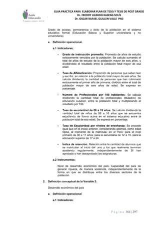 GUIA PRACTICA PARA ELABORAR PLAN DE TESIS Y TESIS DE POST GRADO
Dr. FREDDY LIZARDO KASENG SOLÍS
Dr. OSCAR RAFAEL GUILLEN VALLE PhD
P á g i n a 164 | 297
Grado de acceso, permanencia y éxito de la población en el sistema
educativo formal (Educación Básica y Superior universitaria y no
universitaria).
a. Definición operacional.
a.1 Indicadores:
- Grado de instrucción promedio: Promedio de años de estudio
exitosamente vencidos por la población. Se calcula sumando el
total de años de estudio de la población mayor de seis años, y
dividiéndolo el resultado entre la población total mayor de esa
edad.
- Tasa de Alfabetización: Proporción de personas que saben leer
y escribir, en relación a la población total mayor de seis años. Se
calcula dividiendo la cantidad de personas que han culminado
exitosamente el primer año de primaria, dividido entre el total de
población mayor de seis años de edad. Se expresa en
porcentaje.
- Número de Profesionales por 100 habitantes: Se calcula
dividiendo la cantidad total de profesionales (titulados) de
educación superior, entre la población total y multiplicando el
resultado por 100.
- Tasa de escolaridad de 06 a 16 años: Se calcula dividiendo la
cantidad total de niños de 06 a 16 años que se encuentra
estudiando de forma activa en el sistema educativo entre la
población total de esa edad. Se expresa en porcentaje.
- Tasa de Escolaridad por niveles de enseñanza: Se procede
igual que en el inciso anterior, considerando además, como edad
típica, al momento de la matrícula, en el Perú: para el nivel
primario de 06 a 11 años, para la secundaria de 12 a 16, para la
educación superior de 17 a 24.
- Índice de retención: Relación entre la cantidad de alumnos que
se matriculan al inicio del .ano y los que realmente terminan
asistiendo regularmente, independientemente de SI han
aprobado o han desaprobado las asignaturas.
a.2 Instrumentos:
Nivel de desarrollo económico del país: Capacidad del país de
generar riqueza, de manera sostenida, independientemente de la
forma en que se distribuye entre los diversos sectores de la
población.
2. Definición conceptual de la Variable 2:
Desarrollo económico del país
a. Definición operacional
a.1 Indicadores:
 
