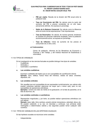 GUIA PRACTICA PARA ELABORAR PLAN DE TESIS Y TESIS DE POST GRADO
Dr. FREDDY LIZARDO KASENG SOLÍS
Dr. OSCAR RAFAEL GUILLEN VALLE PhD
P á g i n a 165 | 297
- PBI per cápita: Resulta de la división del PBI anual entre la
población total.
- Tasa de Crecimiento del PBI: Se calcula como la razón del
aumento del PBI a precios constantes de un año base,
previamente definido. Se expresa en porcentaje.
- Saldo de la Balanza Comercial: Se calcula como la diferencia
entre el monto de las exportaciones Y las importaciones.
- Tasa de Desempleo: Se calcula, de manera general, dividiendo
la cantidad de personas realmente empleada, entre la población
económicamente activa. se expresa en porcentaje.
- Tasa de Inflación: índice de aumento de los precios al
consumidor de un año a otro.
a.2 Instrumentos:
Censo de población, informes de los Ministerios de Economía y
Finanzas y del Trabajo, y del Instituto Nacional de Estadísticas e
Informática.
11.16.4 TIPOS DE VARIABLES
En la investigación en las ciencias factuales es posible distinguir tres tipos de variables:
- Cualitativas
- Ordinales y
- Cardinales o cuantitativa
a. Las variables cualitativas
Expresan cualidades del objeto que no son susceptibles de cuantificación directa
Ejemplo: sexo, belleza, fuerza física del individuo, estado de salud, ansiedad,
depresión, etc.
b. Las variables ordinales
Son aquellas que son susceptibles de ser expresadas numéricamente, sus valores sólo
pueden ordenarse (admiten relaciones de mayor qué o menor qué), pero no son
susceptibles de operaciones aritméticas.
Ejemplos: número de orden de mérito en la graduación, en la lista de pacientes, en la
lista de alumnos, etc.
c. Las variables cardinales o cuantitativas
Representan magnitudes y, por tanto, es posible realizar operaciones aritméticas con
sus valores.
Ejemplo: peso, talla, ritmo cardíaco, presión arterial, temperatura, velocidad, altura, etc.
Se pueden subdividir, a su vez, en discretas y continuas. Las primeras están
restringidas a determinados valores y las segundas pueden tomar cualquier valor
numérico.
11.16.5 TIPOS DE VARIABLES EN LAS HIPÓTESIS CAUSALES
En las hipótesis causales se reconocen entre variables:
- Independientes
 
