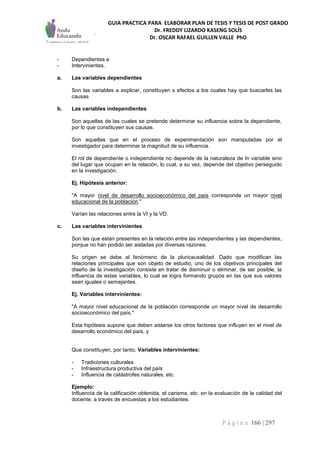 GUIA PRACTICA PARA ELABORAR PLAN DE TESIS Y TESIS DE POST GRADO
Dr. FREDDY LIZARDO KASENG SOLÍS
Dr. OSCAR RAFAEL GUILLEN VALLE PhD
P á g i n a 166 | 297
- Dependientes e
- Intervinientes.
a. Las variables dependientes
Son las variables a explicar, constituyen s efectos a los cuales hay que buscarles las
causas
b. Las variables independientes
Son aquellas de las cuales se pretende determinar su influencia sobre la dependiente,
por lo que constituyen sus causas.
Son aquellas que en el proceso de experimentación son manipuladas por el
investigador para determinar la magnitud de su influencia.
El rol de dependiente o independiente no depende de la naturaleza de In variable sino
del lugar que ocupan en la relación, lo cual, a su vez, depende del objetivo perseguido
en la investigación.
Ej. Hipótesis anterior:
"A mayor nivel de desarrollo socioeconómico del país corresponde un mayor nivel
educacional de la población."
Varían las relaciones entre la VI y la VD.
c. Las variables intervinientes
Son las que están presentes en la relación entre las independientes y las dependientes,
porque no han podido ser aisladas por diversas razones.
Su origen se debe al fenómeno de la pluricausalidad. Dado que modifican las
relaciones principales que son objeto de estudio, uno de los objetivos principales del
diseño de la investigación consiste en tratar de disminuir o eliminar, de ser posible, la
influencia de estas variables, lo cual se logra formando grupos en las que sus valores
sean iguales o semejantes.
Ej. Variables intervinientes:
"A mayor nivel educacional de la población corresponde un mayor nivel de desarrollo
socioeconómico del país."
Esta hipótesis supone que deben aislarse los otros factores que influyen en el nivel de
desarrollo económico del país, y
Que constituyen, por tanto, Variables intervinientes:
- Tradiciones culturales
- Infraestructura productiva del país
- Influencia de catástrofes naturales, etc.
Ejemplo:
Influencia de la calificación obtenida, el carisma, etc. en la evaluación de la calidad del
docente, a través de encuestas a los estudiantes.
 