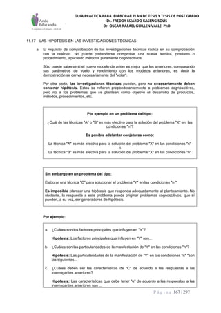 GUIA PRACTICA PARA ELABORAR PLAN DE TESIS Y TESIS DE POST GRADO
Dr. FREDDY LIZARDO KASENG SOLÍS
Dr. OSCAR RAFAEL GUILLEN VALLE PhD
P á g i n a 167 | 297
11.17 LAS HIPÓTESIS EN LAS INVESTIGACIONES TÉCNICAS
a. El requisito de comprobación de las investigaciones técnicas radica en su comprobación
con la realidad. No puede pretenderse comprobar una nueva técnica, producto o
procedimiento, aplicando métodos puramente cognoscitivos.
Sólo puede saberse si el nuevo modelo de avión es mejor que los anteriores, comparando
sus parámetros de vuelo y rendimiento con los modelos anteriores, es decir la
demostración se deriva necesariamente del "volar".
Por otra parte, las investigaciones técnicas pueden, pero no necesariamente deben
contener hipótesis. Estas se refieren preponderantemente a problemas cognoscitivos,
pero no a los problemas que se plantean como objetivo el desarrollo de productos,
métodos, procedimientos, etc.
Por ejemplo en un problema del tipo:
¿Cuál de las técnicas "A" o "B" es más efectiva para la solución del problema "X" en, las
condiciones "n"?
Es posible adelantar conjeturas como:
La técnica "A" es más efectiva para la solución del problema "X" en las condiciones "n"
o
La técnica "B" es más efectiva para la solución del problema "X" en las condiciones "n"
Sin embargo en un problema del tipo:
Elaborar una técnica "C" para solucionar el problema "Y" en las condiciones "m"
Es imposible plantear una hipótesis que responda adecuadamente al planteamiento. No
obstante, la respuesta a este problema puede originar problemas cognoscitivos, que sí
pueden, a su vez, ser generadores de hipótesis.
Por ejemplo:
a. ¿Cuáles son los factores principales que influyen en "Y"?
Hipótesis: Los factores principales que influyen en "Y" son...
b. ¿Cuáles son las particularidades de la manifestación de "Y" en las condiciones "n"?
Hipótesis: Las particularidades de la manifestación de "Y" en las condiciones "n" "son
las siguientes…
c. ¿Cuáles deben ser las características de "C" de acuerdo a las respuestas a las
interrogantes anteriores?
Hipótesis: Las características que debe tener "e" de acuerdo a las respuestas a las
interrogantes anteriores son ...
 