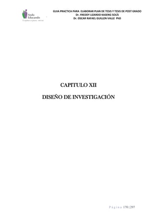 GUIA PRACTICA PARA ELABORAR PLAN DE TESIS Y TESIS DE POST GRADO
Dr. FREDDY LIZARDO KASENG SOLÍS
Dr. OSCAR RAFAEL GUILLEN VALLE PhD
P á g i n a 170 | 297
CAPITULO XII
DISEÑO DE INVESTIGACIÓN
 