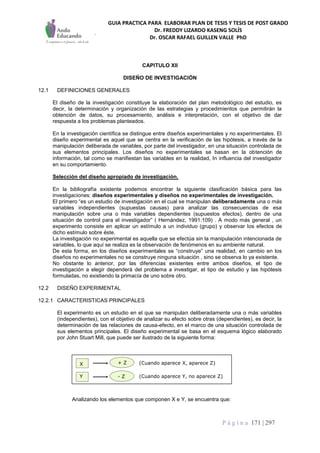 GUIA PRACTICA PARA ELABORAR PLAN DE TESIS Y TESIS DE POST GRADO
Dr. FREDDY LIZARDO KASENG SOLÍS
Dr. OSCAR RAFAEL GUILLEN VALLE PhD
P á g i n a 171 | 297
CAPITULO XII
DISEÑO DE INVESTIGACIÓN
12.1 DEFINICIONES GENERALES
El diseño de la investigación constituye la elaboración del plan metodológico del estudio, es
decir, la determinación y organización de las estrategias y procedimientos que permitirán la
obtención de datos, su procesamiento, análisis e interpretación, con el objetivo de dar
respuesta a los problemas planteados.
En la investigación científica se distingue entre diseños experimentales y no experimentales. El
diseño experimental es aquel que se centra en la verificación de las hipótesis, a través de la
manipulación deliberada de variables, por parte del investigador, en una situación controlada de
sus elementos principales. Los diseños no experimentales se basan en la obtención de
información, tal como se manifiestan las variables en la realidad, In influencia del investigador
en su comportamiento.
Selección del diseño apropiado de investigación.
En la bibliografía existente podemos encontrar la siguiente clasificación básica para las
investigaciones: diseños experimentales y diseños no experimentales de investigación.
El primero “es un estudio de investigación en el cual se manipulan deliberadamente una o más
variables independientes (supuestas causas) para analizar las consecuencias de esa
manipulación sobre una o más variables dependientes (supuestos efectos), dentro de una
situación de control para el investigador” ( Hernández, 1991:109) . A modo más general , un
experimento consiste en aplicar un estímulo a un individuo (grupo) y observar los efectos de
dicho estímulo sobre éste.
La investigación no experimental es aquella que se efectúa sin la manipulación intencionada de
variables, lo que aquí se realiza es la observación de fenómenos en su ambiente natural.
De esta forma, en los diseños experimentales se “construye” una realidad, en cambio en los
diseños no experimentales no se construye ninguna situación , sino se observa lo ya existente.
No obstante lo anterior, por las diferencias existentes entre ambos diseños, el tipo de
investigación a elegir dependerá del problema a investigar, el tipo de estudio y las hipótesis
formuladas, no existiendo la primacía de uno sobre otro.
12.2 DISEÑO EXPERIMENTAL
12.2.1 CARACTERISTICAS PRINCIPALES
El experimento es un estudio en el que se manipulan deliberadamente una o más variables
(independientes), con el objetivo de analizar su efecto sobre otras (dependientes), es decir, la
determinación de las relaciones de causa-efecto, en el marco de una situación controlada de
sus elementos principales. El diseño experimental se basa en el esquema lógico elaborado
por John Stuart Mill, que puede ser ilustrado de la siguiente forma:
Analizando los elementos que componen X e Y, se encuentra que:
Y
X
- Z
+ Z (Cuando aparece X, aparece Z)
(Cuando aparece Y, no aparece Z)
 