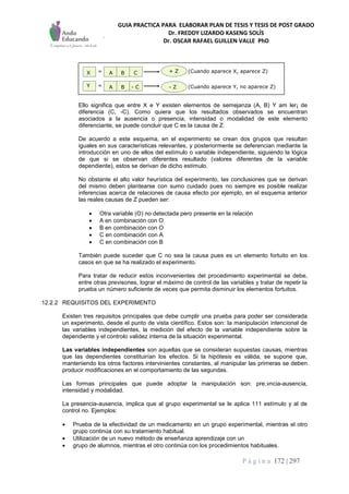 GUIA PRACTICA PARA ELABORAR PLAN DE TESIS Y TESIS DE POST GRADO
Dr. FREDDY LIZARDO KASENG SOLÍS
Dr. OSCAR RAFAEL GUILLEN VALLE PhD
P á g i n a 172 | 297
Ello significa que entre X e Y existen elementos de semejanza (A, B) Y am ler¡ de
diferencia (C, -C). Como quiera que los resultados observados se encuentran
asociados a la ausencia o presencia, intensidad o modalidad de este elemento
diferenciante, se puede concluir que C es la causa de Z.
De acuerdo a este esquema, en el experimento se crean dos grupos que resultan
iguales en sus características relevantes, y posteriormente se deferencian mediante la
introducción en uno de ellos del estímulo o variable independiente, siguiendo la lógica
de que si se observan diferentes resultado (valores diferentes de la variable
dependiente), estos se derivan de dicho estímulo.
No obstante el alto valor heurística del experimento, las conclusiones que se derivan
del mismo deben plantearse con sumo cuidado pues no siempre es posible realizar
inferencias acerca de relaciones de causa efecto por ejemplo, en el esquema anterior
las reales causas de Z pueden ser:
 Otra variable (O) no detectada pero presente en la relación
 A en combinación con O
 B en combinación con O
 C en combinación con A
 C en combinación con B
También puede suceder que C no sea la causa pues es un elemento fortuito en los
casos en que se ha realizado el experimento.
Para tratar de reducir estos inconvenientes del procedimiento experimental se debe,
entre otras previsones, lograr el máximo de control de las variables y tratar de repetir la
prueba un número suficiente de veces que permita disminuir los elementos fortuitos.
12.2.2 REQUISITOS DEL EXPERIMENTO
Existen tres requisitos principales que debe cumplir una prueba para poder ser considerada
un experimento, desde el punto de vista científico. Estos son: la manipulación intencional de
las variables independientes, la medición del efecto de la variable independiente sobre la
dependiente y el controlo validez interna de la situación experimental.
Las variables independientes son aquellas que se consideran supuestas causas, mientras
que las dependientes constituirían los efectos. Si la hipótesis es válida, se supone que,
manteniendo los otros factores intervinientes constantes, al manipular las primeras se deben
producir modificaciones en el comportamiento de las segundas.
Las formas principales que puede adoptar la manipulación son: pre,vncia-ausencia,
intensidad y modalidad.
La presencia-ausencia, implica que al grupo experimental se le aplica 111 estímulo y al de
control no. Ejemplos:
 Prueba de la efectividad de un medicamento en un grupo experimental, mientras el otro
grupo continúa con su tratamiento habitual.
 Utilización de un nuevo método de enseñanza aprendizaje con un
 grupo de alumnos, mientras el otro continúa con los procedimientos habituales.
=
=Y
X BA C
BA - C - Z
+ Z (Cuando aparece X, aparece Z)
(Cuando aparece Y, no aparece Z)
 