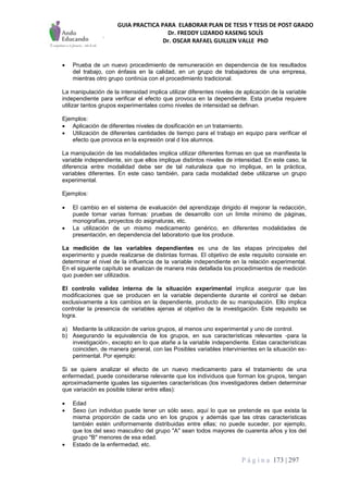 GUIA PRACTICA PARA ELABORAR PLAN DE TESIS Y TESIS DE POST GRADO
Dr. FREDDY LIZARDO KASENG SOLÍS
Dr. OSCAR RAFAEL GUILLEN VALLE PhD
P á g i n a 173 | 297
 Prueba de un nuevo procedimiento de remuneración en dependencia de los resultados
del trabajo, con énfasis en la calidad, en un grupo de trabajadores de una empresa,
mientras otro grupo continúa con el procedimiento tradicional.
La manipulación de la intensidad implica utilizar diferentes niveles de aplicación de la variable
independiente para verificar el efecto que provoca en la dependiente. Esta prueba requiere
utilizar tantos grupos experimentales como niveles de intensidad se definan.
Ejemplos:
 Aplicación de diferentes niveles de dosificación en un tratamiento.
 Utilización de diferentes cantidades de tiempo para el trabajo en equipo para verificar el
efecto que provoca en la expresión oral d los alumnos.
La manipulación de las modalidades implica utilizar diferentes formas en que se manifiesta la
variable independiente, sin que ellos implique distintos niveles de intensidad. En este caso, la
diferencia entre modalidad debe ser de tal naturaleza que no implique, en la práctica,
variables diferentes. En este caso también, para cada modalidad debe utilizarse un grupo
experimental.
Ejemplos:
 El cambio en el sistema de evaluación del aprendizaje dirigido él mejorar la redacción,
puede tomar varias formas: pruebas de desarrollo con un límite mínimo de páginas,
monografías, proyectos do asignaturas, etc.
 La utilización de un mismo medicamento genérico, en diferentes modalidades de
presentación, en dependencia del laboratorio que los produce.
La medición de las variables dependientes es una de las etapas principales del
experimento y puede realizarse de distintas formas. El objetivo de este requisito consiste en
determinar el nivel de la influencia de la variable independiente en la relación experimental.
En el siguiente capítulo se analizan de manera más detallada los procedimientos de medición
quo pueden ser utilizados.
El controlo validez interna de la situación experimental implica asegurar que las
modificaciones que se producen en la variable dependiente durante el control se deban
exclusivamente a los cambios en la dependiente, producto de su manipulación. Ello implica
controlar la presencia de variables ajenas al objetivo de la investigación. Este requisito se
logra.
a) Mediante la utilización de varios grupos, al menos uno experimental y uno de control.
b) Asegurando la equivalencia de los grupos, en sus características relevantes -para la
investigación-, excepto en lo que atañe a la variable independiente. Estas características
coinciden, de manera general, con las Posibles variables intervinientes en la situación ex-
perimental. Por ejemplo:
Si se quiere analizar el efecto de un nuevo medicamento para el tratamiento de una
enfermedad, puede considerarse relevante que los individuos que forman los grupos, tengan
aproximadamente iguales las siguientes características (los investigadores deben determinar
que variación es posible tolerar entre ellas):
 Edad
 Sexo (un individuo puede tener un sólo sexo, aquí lo que se pretende es que exista la
misma proporción de cada uno en los grupos y además que las otras características
también estén uniformemente distribuidas entre ellas; no puede suceder, por ejemplo,
que los del sexo masculino del grupo "A" sean todos mayores de cuarenta años y los del
grupo "B" menores de esa edad.
 Estado de la enfermedad, etc.
 