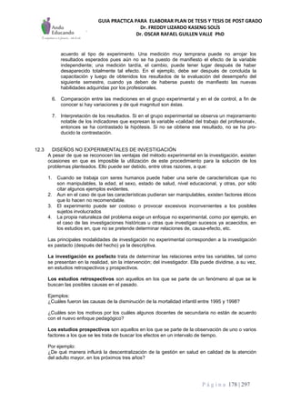 GUIA PRACTICA PARA ELABORAR PLAN DE TESIS Y TESIS DE POST GRADO
Dr. FREDDY LIZARDO KASENG SOLÍS
Dr. OSCAR RAFAEL GUILLEN VALLE PhD
P á g i n a 178 | 297
acuerdo al tipo de experimento. Una medición muy temprana puede no arrojar los
resultados esperados pues aún no se ha puesto de manifiesto el efecto de la variable
independiente; una medición tardía, el cambio, puede tener lugar después de haber
desaparecido totalmente tal efecto. En el ejemplo, debe ser después de concluida la
capacitación y luego de obtenidos los resultados de la evaluación del desempeño del
siguiente semestre, cuando ya deben de haberse puesto de manifiesto las nuevas
habilidades adquiridas por los profesionales.
6. Comparación entre las mediciones en el grupo experimental y en el de control, a fin de
conocer si hay variaciones y de qué magnitud son éstas.
7. Interpretación de los resultados. Si en el grupo experimental se observa un mejoramiento
notable de los indicadores que expresan la variable «calidad del trabajo del profesional»,
entonces se ha contrastado la hipótesis. Si no se obtiene ese resultado, no se ha pro-
ducido la contrastación.
12.3 DISEÑOS NO EXPERIMENTALES DE INVESTIGACIÓN
A pesar de que se reconocen las ventajas del método experimental en la investigación, existen
ocasiones en que es imposible la utilización de este procedimiento para la solución de los
problemas planteados. Ello puede ser debido, entre otras razones, a que:
1. Cuando se trabaja con seres humanos puede haber una serie de características que no
son manipulables, la edad, el sexo, estado de salud, nivel educacional, y otras, por sólo
citar algunos ejemplos evidentes.
2. Aun en el caso de que las características pudieran ser manipulables, existen factores éticos
que lo hacen no recomendable.
3. El experimento puede ser costoso o provocar excesivos inconvenientes a los posibles
sujetos involucrados
4. La propia naturaleza del problema exige un enfoque no experimental, como por ejemplo, en
el caso de las investigaciones históricas u otras que investigan sucesos ya acaecidos, en
los estudios en, que no se pretende determinar relaciones de, causa-efecto, etc.
Las principales modalidades de investigación no experimental corresponden a la investigación
ex pastacto (después del hecho) ya la descriptiva.
La investigación ex posfacto trata de determinar las relaciones entre las variables, tal como
se presentan en la realidad, sin la intervención; del investigador. Ella puede dividirse, a su vez,
en estudios retrospectivos y prospectivos.
Los estudios retrospectivos son aquellos en los que se parte de un fenómeno al que se le
buscan las posibles causas en el pasado.
Ejemplos:
¿Cuáles fueron las causas de la disminución de la mortalidad infantil entre 1995 y 1998?
¿Cuáles son los motivos por los cuáles algunos docentes de secundaria no están de acuerdo
con el nuevo enfoque pedagógico?
Los estudios prospectivos son aquellos en los que se parte de la observación de uno o varios
factores a los que se les trata de buscar los efectos en un intervalo de tiempo.
Por ejemplo:
¿De qué manera influirá la descentralización de la gestión en salud en calidad de la atención
del adulto mayor, en los próximos tres años?
 