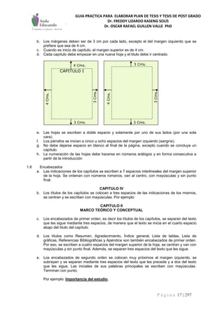 GUIA PRACTICA PARA ELABORAR PLAN DE TESIS Y TESIS DE POST GRADO
Dr. FREDDY LIZARDO KASENG SOLÍS
Dr. OSCAR RAFAEL GUILLEN VALLE PhD
P á g i n a 17 | 297
b. Los márgenes deben ser de 3 cm por cada lado, excepto el del margen izquierdo que se
prefiere que sea de 4 cm.
c. Cuando es inicio de capítulo, el margen superior es de 4 cm.
d. Cada capítulo debe empezar en una nueva hoja y el titulo debe ir centrado.
CAPITULO I
3 Cms.
3 Cms.3 Cms.
4 Cms.
3Cms.
3Cms.
4Cms.
4Cms.
e. Las hojas se escriben a doble espacio y solamente por uno de sus lados (por una sola
cara).
f. Los párrafos se inician a cinco u ocho espacios del margen izquierdo (sangría).
g. No debe dejarse espacio en blanco al final de la página, excepto cuando se concluya un
capítulo.
h. La numeración de las hojas debe hacerse en números arábigos y en forma consecutiva a
partir de la introducción
1.8 Encabezados
a. Las indicaciones de los capítulos se escriben a 7 espacios interlineales del margen superior
de la hoja. Se ordenan con números romanos, van al centro, con mayúsculas y sin punto
final.
CAPITULO IV
b. Los títulos de los capítulos se colocan a tres espacios de las indicaciones de los mismos,
se centran y se escriben con mayúsculas. Por ejemplo:
CAPITULO II
MARCO TEÓRICO Y CONCEPTUAL
c. Los encabezados de primer orden, es decir los títulos de los capítulos, se separan del texto
que les sigue mediante tres espacios, de manera que el texto se inicia en el cuarto espacio
abajo del título del capítulo.
d. Los títulos como Resumen, Agradecimiento, Índice general, Lista de tablas, Lista de
gráficas, Referencias Bibliográficas y Apéndice son también encabezados de primer orden.
Por eso, se escriben a cuatro espacios del margen superior de la hoja, se centran y van con
mayúsculas y sin punto final. Además, se separan tres espacios del texto que les sigue.
e. Los encabezados de segundo orden se colocan muy próximos al margen izquierdo, se
subrayan y se separan mediante tres espacios del texto que les precede y a dos del texto
que les sigue. Las iniciales de sus palabras principales se escriben con mayúsculas.
Terminan con punto.
Por ejemplo: Importancia del estudio.
 