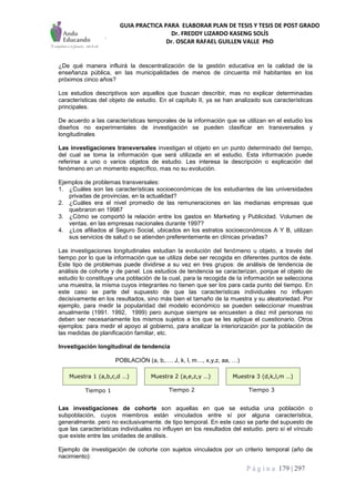 GUIA PRACTICA PARA ELABORAR PLAN DE TESIS Y TESIS DE POST GRADO
Dr. FREDDY LIZARDO KASENG SOLÍS
Dr. OSCAR RAFAEL GUILLEN VALLE PhD
P á g i n a 179 | 297
¿De qué manera influirá la descentralización de la gestión educativa en la calidad de la
enseñanza pública, en las municipalidades de menos de cincuenta mil habitantes en los
próximos cinco años?
Los estudios descriptivos son aquellos que buscan describir, mas no explicar determinadas
características del objeto de estudio. En el capítulo II, ya se han analizado sus características
principales.
De acuerdo a las características temporales de la información que se utilizan en el estudio los
diseños no experimentales de investigación se pueden clasificar en transversales y
longitudinales
Las investigaciones transversales investigan el objeto en un punto determinado del tiempo,
del cual se toma la información que será utilizada en el estudio. Esta información puede
referirse a uno o varios objetos de estudio. Les interesa la descripción o explicación del
fenómeno en un momento específico, mas no su evolución.
Ejemplos de problemas transversales:
1. ¿Cuáles son las características socioeconómicas de los estudiantes de las universidades
privadas de provincias, en la actualidad?
2. ¿Cuáles era el nivel promedio de las remuneraciones en las medianas empresas que
quebraron en 19987
3. ¿Cómo se comportó la relación entre los gastos en Marketing y Publicidad. Volumen de
ventas. en las empresas nacionales durante 1997?
4. ¿Los afiliados al Seguro Social, ubicados en los estratos socioeconómicos A Y B, utilizan
sus servicios de salud o se atienden preferentemente en clínicas privadas?
Las investigaciones longitudinales estudian la evolución del fenómeno u objeto, a través del
tiempo por lo que la información que se utiliza debe ser recogida en diferentes puntos de éste.
Este tipo de problemas puede dividirse a su vez en tres grupos: de análisis de tendencia de
análisis de cohorte y de panel. Los estudios de tendencia se caracterizan, porque el objeto de
estudio lo constituye una población de la cual, para la recogida de la información se selecciona
una muestra, la misma cuyos integrantes no tienen que ser los para cada punto del tiempo. En
este caso se parte del supuesto de que las características individuales no influyen
decisivamente en los resultados, sino más bien el tamaño de la muestra y su aleatoriedad. Por
ejemplo, para medir la popularidad del modelo económico se pueden seleccionar muestras
anualmente (1991. 1992, 1999) pero aunque siempre se encuesten a diez mil personas no
deben ser necesariamente los mismos sujetos a los que se les aplique el cuestionario. Otros
ejemplos: para medir el apoyo al gobierno, para analizar la interiorización por la población de
las medidas de planificación familiar, etc.
Investigación longitudinal de tendencia
POBLACIÓN (a, b,…. J, k, l, m…, x,y,z, aa, …)
Las investigaciones de cohorte son aquellas en que se estudia una población o
subpoblación, cuyos miembros están vinculados entre sí por alguna característica,
generalmente. pero no exclusivamente. de tipo temporal. En este caso se parte del supuesto de
que las características individuales no influyen en los resultados del estudio. pero sí el vínculo
que existe entre las unidades de análisis.
Ejemplo de investigación de cohorte con sujetos vinculados por un criterio temporal (año de
nacimiento):
Muestra 1 (a,b,c,d …) Muestra 2 (a,e,z,y …) Muestra 3 (d,k,l,m …)
Tiempo 1 Tiempo 2 Tiempo 3
 