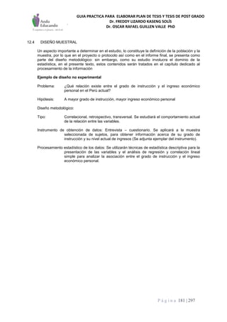 GUIA PRACTICA PARA ELABORAR PLAN DE TESIS Y TESIS DE POST GRADO
Dr. FREDDY LIZARDO KASENG SOLÍS
Dr. OSCAR RAFAEL GUILLEN VALLE PhD
P á g i n a 181 | 297
12.4 DISEÑO MUESTRAL
Un aspecto importante a determinar en el estudio, lo constituye la definición de la población y la
muestra, por lo que en el proyecto o protocolo así como en el informe final, se presenta como
parte del diseño metodológico: sin embargo, como su estudio involucra el dominio de la
estadística, en el presente texto, estos contenidos serán tratados en el capítulo dedicado al
procesamiento de la información
Ejemplo de diseño no experimental
Problema: ¿Qué relación existe entre el grado de instrucción y el ingreso económico
personal en el Perú actual?
Hipótesis: A mayor grado de instrucción, mayor ingreso económico personal
Diseño metodológico:
Tipo: Correlacional, retrospectivo, transversal. Se estudiará el comportamiento actual
de la relación entre las variables.
Instrumento de obtención de datos: Entrevista – cuestionario. Se aplicará a la muestra
seleccionada de sujetos, para obtener información acerca de su grado de
instrucción y su nivel actual de ingresos (Se adjunta ejemplar del instrumento).
Procesamiento estadístico de los datos: Se utilizarán técnicas de estadística descriptiva para la
presentación de las variables y el análisis de regresión y correlación lineal
simple para analizar la asociación entre el grado de instrucción y el ingreso
económico personal.
 