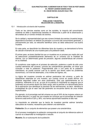 GUIA PRACTICA PARA ELABORAR PLAN DE TESIS Y TESIS DE POST GRADO
Dr. FREDDY LIZARDO KASENG SOLÍS
Dr. OSCAR RAFAEL GUILLEN VALLE PhD
P á g i n a 183 | 297
CAPITULO XIII
POBLACION Y MUESTRA
SELECCIÓN DE LA MUESTRA
13.1 Introducción a la teoría del muestreo
Tanto en las ciencias exactas como en las sociales, la mayoría del conocimiento
existente se debe a experiencias basadas en inferencias a partir de la observación y
del análisis de un número limitado de eventos.
De la calidad y representatividad que ese número limitado de eventos (muestra) tenga,
dependerá la bondad o el defecto (la precisión o el error) del conocimiento generado, y
precisamente por esto, es relevante identificar cómo se debe seleccionar una buena
muestra.
En esta parte, se describirán los diferentes tipos de muestra y se demostrará la forma
de calcular el tamaño de una muestra para una población dada.
El primer paso, es tener claridad de que un muestreo es un proceso por medio del cual
se seleccionan probabilísticamente elementos de un universo con la finalidad de
estimar, con un determinado grado de precisión, algunas características del universo
en su totalidad.
Si cumplimos unas reglas en el proceso de selección, podemos a partir de sólo unos
cuantos elementos del universo, conocer las características generales, sin tener que
consultar a toda la población. Preguntándole sólo a una parte de la población
colombiana, se puede conocer cuál es la opinión que tienen sobre los problemas
económicos, o el nivel de desempleo, o los niveles de ingreso, etc.
La lógica del muestreo consiste en estimar parámetros del universo, a partir de
estadísticas obtenidas en una muestra, aun cuando nunca se pueda afirmar con
absoluta seguridad cuáles son esos parámetros. Esto que aparentemente es un
problema, realmente no lo es, ya que en la práctica lo importante es asegurar que el
parámetro se encuentre dentro de cierto rango; esto le permite a la denominada teoría
de la estimación que identifique la precisión de las estimaciones, es decir, identifica la
probabilidad de que el valor real del parámetro se encuentre dentro de unos límites
especificados.
Por ejemplo, si el porcentaje real del universo es que el 34% de las mujeres votaron en
la última elección y a partir de una muestra se concluye que el porcentaje de votación
femenino está entre el 32% y 36%, nos hemos aproximado bastante al dato real.
Lo importante es entender que la teoría de muestreo permite estimar tamaños
adecuados de muestra, necesarios para obtener una estimación.
Población. Es un conjunto de elementos que poseen una característica.
En el proceso investigativo la población corresponde al conjunto de referencia sobre el
cual se va a desarrollar la investigación o estudio.
Muestra. Es un subconjunto de la población.
 