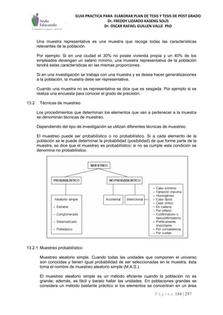 GUIA PRACTICA PARA ELABORAR PLAN DE TESIS Y TESIS DE POST GRADO
Dr. FREDDY LIZARDO KASENG SOLÍS
Dr. OSCAR RAFAEL GUILLEN VALLE PhD
P á g i n a 184 | 297
Una muestra representativa es una muestra que recoge todas las características
relevantes de la población.
Por ejemplo: Si en una ciudad el 30% no posee vivienda propia y un 40% de los
empleados devengan un salario mínimo, una muestra representativa de la población
tendrá estas características en las mismas proporciones.
Si en una investigación se trabaja con una muestra y se desea hacer generalizaciones
a la población, la muestra debe ser representativa.
Cuando una muestra no es representativa se dice que es sesgada. Por ejemplo si se
realiza una encuesta para conocer el grado de precisión.
13.2 Técnicas de muestreo
Los procedimientos que determinan los elementos que van a pertenecer a la muestra
se denominan técnicas de muestreo.
Dependiendo del tipo de investigación se utilizan diferentes técnicas de muestreo.
El muestreo puede ser probabilístico o no probabilístico. Si a cada elemento de la
población se le puede determinar la probabilidad (posibilidad) de que forme parte de la
muestra, se dice que el muestreo es probabilístico; si no se cumple esta condición se
denomina no probabilístico.
13.2.1 Muestreo probabilístico
Muestreo aleatorio simple. Cuando todas las unidades que componen el universo
son conocidas y tienen igual probabilidad de ser seleccionadas en la muestra, ésta
toma el nombre de muestreo aleatorio simple (M.A.S.).
El muestreo aleatorio simple es un método eficiente cuando la población no es
grande; además, es fácil y barato hallar las unidades. En poblaciones grandes se
considera un método bastante práctico si los elementos se concentran en un área
 