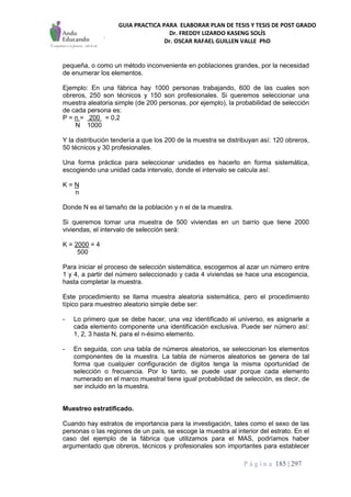 GUIA PRACTICA PARA ELABORAR PLAN DE TESIS Y TESIS DE POST GRADO
Dr. FREDDY LIZARDO KASENG SOLÍS
Dr. OSCAR RAFAEL GUILLEN VALLE PhD
P á g i n a 185 | 297
pequeña, o como un método inconveniente en poblaciones grandes, por la necesidad
de enumerar los elementos.
Ejemplo: En una fábrica hay 1000 personas trabajando, 600 de las cuales son
obreros, 250 son técnicos y 150 son profesionales. Si queremos seleccionar una
muestra aleatoria simple (de 200 personas, por ejemplo), la probabilidad de selección
de cada persona es:
P = n = 200 = 0,2
N 1000
Y la distribución tendería a que los 200 de la muestra se distribuyan así: 120 obreros,
50 técnicos y 30 profesionales.
Una forma práctica para seleccionar unidades es hacerlo en forma sistemática,
escogiendo una unidad cada intervalo, donde el intervalo se calcula así:
K = N
n
Donde N es el tamaño de la población y n el de la muestra.
Si queremos tomar una muestra de 500 viviendas en un barrio que tiene 2000
viviendas, el intervalo de selección será:
K = 2000 = 4
500
Para iniciar el proceso de selección sistemática, escogemos al azar un número entre
1 y 4, a partir del número seleccionado y cada 4 viviendas se hace una escogencia,
hasta completar la muestra.
Este procedimiento se llama muestra aleatoria sistemática, pero el procedimiento
típico para muestreo aleatorio simple debe ser:
- Lo primero que se debe hacer, una vez identificado el universo, es asignarle a
cada elemento componente una identificación exclusiva. Puede ser número así:
1, 2, 3 hasta N, para el n-ésimo elemento.
- En seguida, con una tabla de números aleatorios, se seleccionan los elementos
componentes de la muestra. La tabla de números aleatorios se genera de tal
forma que cualquier configuración de dígitos tenga la misma oportunidad de
selección o frecuencia. Por lo tanto, se puede usar porque cada elemento
numerado en el marco muestral tiene igual probabilidad de selección, es decir, de
ser incluido en la muestra.
Muestreo estratificado.
Cuando hay estratos de importancia para la investigación, tales como el sexo de las
personas o las regiones de un país, se escoge la muestra al interior del estrato. En el
caso del ejemplo de la fábrica que utilizamos para el MAS, podríamos haber
argumentado que obreros, técnicos y profesionales son importantes para establecer
 