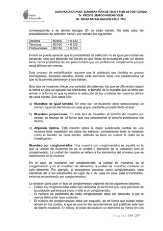 GUIA PRACTICA PARA ELABORAR PLAN DE TESIS Y TESIS DE POST GRADO
Dr. FREDDY LIZARDO KASENG SOLÍS
Dr. OSCAR RAFAEL GUILLEN VALLE PhD
P á g i n a 186 | 297
comparaciones y se decide escoger 80 de cada estrato. En este caso las
probabilidades de selección serían, por estrato, las siguientes:
Obreros 80/600 = 0.133
Técnicos 80/250 = 0.320
Profesionales 80/150 = 0.530
Donde se puede apreciar que la probabilidad de selección no es igual para todas las
personas, sino que depende del estrato en que éstas se encuentran y así un obrero
tiene menor posibilidad de ser seleccionado que un profesional, simplemente porque
estos últimos son menos.
Este proceso de estratificación requiere que la población sea dividida en grupos
homogéneos, llamados estratos, donde cada elemento tiene una característica tal
que no le permite pertenecer a otro estrato.
Este tipo de muestreo ofrece una variedad de sistemas, los que se diferencian según
la forma en que se agrupan los elementos, el tamaño de la muestra que se tome por
estrato y la forma en que se realice la selección de las unidades de muestras dentro
de cada estrato. Sus casos son:
a) Muestras de igual tamaño. En este tipo de muestreo debe seleccionarse un
número igual de elementos en cada grupo, mediante procedimiento al azar.
b) Muestreo proporcional. En este tipo de muestreo el tamaño de muestra por
estrato se escoge de tal forma que sea proporcional al tamaño poblacional del
mismo.
c) Afijación óptima. Este método utiliza la mejor subdivisión posible de una
muestra total, repartición en todos los estratos, considerando tanto la variación
como el tamaño de cada estrato, además se tiene en cuenta el costo de la
investigación.
Muestreo por conglomerados. Una muestra por conglomerados es aquella en la
que la unidad de muestreo no es la unidad o elemento de la población sino el
conglomerado. La unidad de muestra se refiere a los elementos del universo que se
seleccionan en la muestra.
En el caso de muestreo por conglomerado, la unidad de muestreo es el
conglomerado y en el muestreo de elementos la unidad de muestreo contiene un
solo elemento. Por ejemplo, si escogemos escuelas como conglomerados, para
identificar allí a los estudiantes en lugar de ir de casa en casa para encontrarlos,
estamos muestreando por conglomerados.
La decisión para usar un tipo de conglomerado depende de los siguientes factores:
– Deben los conglomerados estar bien definidos de tal forma que cada elemento de
la población pertenezca a uno y sólo a un conglomerado.
– El número de elementos de cada conglomerado debe ser conocido, o por lo
menos debe estar bien estimado.
– El número de conglomerados debe ser pequeño, de tal forma que pueda haber
ahorro en los costos, lo que es una de las características que justifican este tipo
de diseño muestral. En efecto, el costo de localizar un elemento es menor en una
 