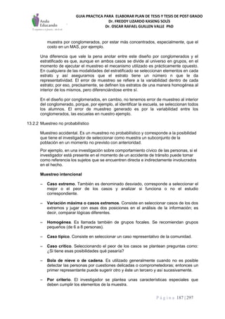 GUIA PRACTICA PARA ELABORAR PLAN DE TESIS Y TESIS DE POST GRADO
Dr. FREDDY LIZARDO KASENG SOLÍS
Dr. OSCAR RAFAEL GUILLEN VALLE PhD
P á g i n a 187 | 297
muestra por conglomerados, por estar más concentrados, especialmente, que el
costo en un MAS, por ejemplo.
Una diferencia que vale la pena anotar entre este diseño por conglomerados y el
estratificado es que, aunque en ambos casos se divide al universo en grupos, en el
momento de ejecutar el muestreo el mecanismo utilizado es prácticamente opuesto.
En cualquiera de las modalidades del estratificado se seleccionan elementos en cada
estrato y así aseguramos que el estrato tiene un número n que le da
representatividad. El error de muestreo se refiere a la variabilidad dentro de cada
estrato; por eso, precisamente, se definen los estratos de una manera homogénea al
interior de los mismos, pero diferenciándose entre sí.
En el diseño por conglomerados, en cambio, no tenemos error de muestreo al interior
del conglomerado, porque, por ejemplo, al identificar la escuela, se seleccionan todos
los alumnos. El error de muestreo generado es por la variabilidad entre los
conglomerados, las escuelas en nuestro ejemplo.
13.2.2 Muestreo no probabilístico
Muestreo accidental. Es un muestreo no probabilístico y corresponde a la posibilidad
que tiene el investigador de seleccionar como muestra un subconjunto de la
población en un momento no previsto con anterioridad.
Por ejemplo, en una investigación sobre comportamiento cívico de las personas, si el
investigador está presente en el momento de un accidente de tránsito puede tomar
como referencia los sujetos que se encuentren directa e indirectamente involucrados
en el hecho.
Muestreo intencional
– Caso extremo. También es denominado desviado, corresponde a seleccionar el
mejor o el peor de los casos y analizar si funciona o no el estudio
correspondiente.
– Variación máxima o casos extremos. Consiste en seleccionar casos de los dos
extremos y jugar con esas dos posiciones en el análisis de la información; es
decir, comparar lógicas diferentes.
– Homogénea. Es llamada también de grupos focales. Se recomiendan grupos
pequeños (de 6 a 8 personas).
– Caso típico. Consiste en seleccionar un caso representativo de la comunidad.
– Caso crítico. Seleccionando el peor de los casos se plantean preguntas como:
¿Si tiene esas posibilidades qué pasaría?
– Bola de nieve o de cadena. Es utilizado generalmente cuando no es posible
detectar las personas por cuestiones delicadas o comprometedoras; entonces un
primer representante puede sugerir otro y éste un tercero y así sucesivamente.
– Por criterio. El investigador se plantea unas características especiales que
deben cumplir los elementos de la muestra.
 