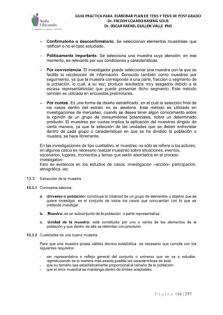 GUIA PRACTICA PARA ELABORAR PLAN DE TESIS Y TESIS DE POST GRADO
Dr. FREDDY LIZARDO KASENG SOLÍS
Dr. OSCAR RAFAEL GUILLEN VALLE PhD
P á g i n a 188 | 297
– Confirmatorio o desconfirmatorio. Se seleccionan elementos muestrales que
ratifican o no el caso estudiado.
– Políticamente importante. Se selecciona una muestra cuya atención, en ese
momento, es relevante por sus condiciones y características.
– Por conveniencia. El investigador puede seleccionar una muestra con la que se
facilite la recolección de información. Conocido también como muestreo por
seguimiento, ya que la muestra corresponde a una parte, fracción o segmento de
la población, lo cual, a su vez, produce resultados muy sesgados debido a la
escasa representatividad que puede presentar dicho segmento. Este método
también es utilizado en encuestas preliminares.
– Por cuotas. Es una forma de diseño estratificado, en el cual la selección final de
los casos dentro del estrato no es aleatoria. Este método es utilizado en
investigaciones de mercadeo, cuando se desea tener algún conocimiento sobre
la opinión de un grupo de consumidores potenciales, sobre un determinado
producto. El muestreo por cuotas implica la aplicación del muestreo dirigido de
cierta manera, ya que la selección de las unidades que se deben entrevistar
dentro de cada grupo o características en que se ha dividido la población o
muestra, se hace libremente.
En las investigaciones de tipo cualitativo, el muestreo no sólo se refiere a los actores;
en algunos casos es necesario realizar muestreo sobre situaciones, eventos,
escenarios, lugares, momentos y temas que serán abordados en el proceso
investigativo.
Esto se evidencia en los estudios de casos, investigación –acción– participación,
etnográfica, etc.
13.3 Extracción de la muestra
13.3.1 Conceptos básicos.
a. Universo o población: constituye la totalidad de un grupo de elementos u objetos que se
quiere investigar, es el conjunto de todos los casos que concuerdan con lo que se
pretende investigar.
b. Muestra: es un subconjunto de la población o parte representativa.
c. Unidad de la muestra: está constituida por uno o varios de los elementos de la
población y que dentro de ella se delimitan con precisión.
13.3.2 Cualidades de una buena muestra.
Para que una muestra posea validez técnico estadística es necesario que cumpla con los
siguientes requisitos:
- ser representativa o reflejo general del conjunto o universo que se va a estudiar,
reproduciendo de la manera más exacta posible las características de éste.
- que su tamaño sea estadísticamente proporcional al tamaño de la población.
- que el error muestral se mantenga dentro de límites aceptables.
 