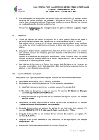 GUIA PRACTICA PARA ELABORAR PLAN DE TESIS Y TESIS DE POST GRADO
Dr. FREDDY LIZARDO KASENG SOLÍS
Dr. OSCAR RAFAEL GUILLEN VALLE PhD
P á g i n a 18 | 297
f. Los encabezados de tercer orden, que son los títulos de los párrafos, se escriben a cinco
espacios del margen izquierdo, se subrayan y terminan en punto. El texto sigue en la
misma línea, sin espacio adicional. Si se desea, pueden numerarse. Ejemplo, de este tipo
de encabezado son las definiciones de términos:
Por ejemplo: Autoconcepto. La percepción que una persona tiene de su propia magen
(Fitts, 1994).
1.9 Paginación
a. Todas las páginas del trabajo se numeran en la parte superior derecha del papel, a
excepción de la primera de cada capítulo, que se numera en la parte inferior central.
Las páginas que se numeran en el margen superior derecho se colocan a dos renglones
más arriba del primer renglón escrito, arriba de la última letra del primer renglón de cada
página.
b. Las páginas de Dedicatoria, Agradecimiento, Resumen, Índice, Lista de tablas, se numeran
con números romanos en minúscula, pero solo aparece escrito el número en el Índice y
Lista de tablas.
Aparece el número solo en las páginas de Resumen, Índice y Lista de tablas. El número
aparece en la parte superior central de la primera página del título y en la parte superior
izquierda de la página siguiente si hubiera.
c. Las páginas de los cuadros o figuras que ocupen toda la plana no se numeran; sin
embargo, se consideran dentro de la paginación. Esto es importante para poder indicar sus
páginas en los índices correspondientes.
1.10 Espacio interlineal y puntuación
Después de cada signo de puntuación, deje los espacios que a continuación se marcan:
a. Después de coma (,) y de punto y coma (;): un espacio.
b. Después de dos puntos (:) dos espacios. Con las siguientes excepciones:
b.1 Al señalar razones (proporciones) no se deja espacio. Por ejemplo: 5:3
b.2 En títulos de dos partes se deja un espacio. Por ejemplo: El Módulo de Biología:
Alternativa para la Enseñanza Moderna.
b.3 Después del lugar de publicación de una referencia se deja un espacio. Por ejemplo:
México: Trillas.
c. Después de los signos de puntuación al final de las oraciones, dos espacios. Por ejemplo:
...habiendo llegado. Continuaremos perseverando...
d. Después de los puntos que separan las partes de una referencia, dos espacios. Por
ejemplo: PÉREZ, W. (1994). El pájaro canta hasta morir. México: Trillas.
e. Después de los puntos de las iniciales de los nombres de personas: un espacio. Por
ejemplo: B. F. Quiroz.
f. Después de los puntos interiores de una abreviación, no se deja espacio. Por ejemplo:
Llegué a las 3 a.m.
g. Los párrafos deben estar separados uno de otros por 3 espacios.
 