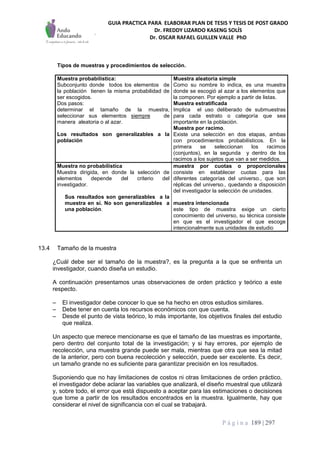 GUIA PRACTICA PARA ELABORAR PLAN DE TESIS Y TESIS DE POST GRADO
Dr. FREDDY LIZARDO KASENG SOLÍS
Dr. OSCAR RAFAEL GUILLEN VALLE PhD
P á g i n a 189 | 297
Tipos de muestras y procedimientos de selección.
Muestra probabilística:
Subconjunto donde todos los elementos de
la población tienen la misma probabilidad de
ser escogidos.
Dos pasos:
determinar el tamaño de la muestra,
seleccionar sus elementos siempre de
manera aleatoria o al azar.
Los resultados son generalizables a la
población
Muestra aleatoria simple
Como su nombre lo indica, es una muestra
donde se escogió al azar a los elementos que
la componen. Por ejemplo a partir de listas.
Muestra estratificada
Implica el uso deliberado de submuestras
para cada estrato o categoría que sea
importante en la población.
Muestra por racimo.
Existe una selección en dos etapas, ambas
con procedimientos probabilísticos. En la
primera se seleccionan los racimos
(conjuntos), en la segunda y dentro de los
racimos a los sujetos que van a ser medidos.
Muestra no probabilística
Muestra dirigida, en donde la selección de
elementos depende del criterio del
investigador.
Sus resultados son generalizables a la
muestra en sí. No son generalizables a
una población.
muestra por cuotas o proporcionales
consiste en establecer cuotas para las
diferentes categorías del universo., que son
réplicas del universo., quedando a disposición
del investigador la selección de unidades.
muestra intencionada
este tipo de muestra exige un cierto
conocimiento del universo, su técnica consiste
en que es el investigador el que escoge
intencionalmente sus unidades de estudio
13.4 Tamaño de la muestra
¿Cuál debe ser el tamaño de la muestra?, es la pregunta a la que se enfrenta un
investigador, cuando diseña un estudio.
A continuación presentamos unas observaciones de orden práctico y teórico a este
respecto.
– El investigador debe conocer lo que se ha hecho en otros estudios similares.
– Debe tener en cuenta los recursos económicos con que cuenta.
– Desde el punto de vista teórico, lo más importante, los objetivos finales del estudio
que realiza.
Un aspecto que merece mencionarse es que el tamaño de las muestras es importante,
pero dentro del conjunto total de la investigación; y si hay errores, por ejemplo de
recolección, una muestra grande puede ser mala, mientras que otra que sea la mitad
de la anterior, pero con buena recolección y selección, puede ser excelente. Es decir,
un tamaño grande no es suficiente para garantizar precisión en los resultados.
Suponiendo que no hay limitaciones de costos ni otras limitaciones de orden práctico,
el investigador debe aclarar las variables que analizará, el diseño muestral que utilizará
y, sobre todo, el error que está dispuesto a aceptar para las estimaciones o decisiones
que tome a partir de los resultados encontrados en la muestra. Igualmente, hay que
considerar el nivel de significancia con el cual se trabajará.
 