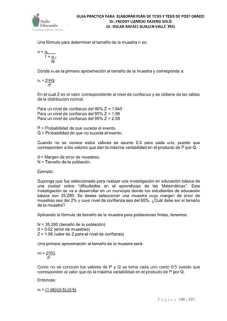 GUIA PRACTICA PARA ELABORAR PLAN DE TESIS Y TESIS DE POST GRADO
Dr. FREDDY LIZARDO KASENG SOLÍS
Dr. OSCAR RAFAEL GUILLEN VALLE PhD
P á g i n a 190 | 297
Una fórmula para determinar el tamaño de la muestra n es:
n = no .
1 + n o
N
Donde no es la primera aproximación al tamaño de la muestra y corresponde a:
no = Z2PQ
d2
En el cual Z es el valor correspondiente al nivel de confianza y se obtiene de las tablas
de la distribución normal.
Para un nivel de confianza del 90% Z = 1.645
Para un nivel de confianza del 95% Z = 1.96
Para un nivel de confianza del 99% Z = 2.58
P = Probabilidad de que suceda el evento.
Q = Probabilidad de que no suceda el evento.
Cuando no se conoce estos valores se asume 0.5 para cada uno, puesto que
corresponden a los valores que dan la máxima variabilidad en el producto de P por Q.
d = Margen de error de muestreo.
N = Tamaño de la población.
Ejemplo:
Suponga que fue seleccionado para realizar una investigación en educación básica de
una ciudad sobre “dificultades en el aprendizaje de las Matemáticas”. Esta
investigación se va a desarrollar en un municipio donde los estudiantes de educación
básica son 35.280. Se desea seleccionar una muestra cuyo margen de error de
muestreo sea del 2% y cuyo nivel de confianza sea del 95%. ¿Cuál debe ser el tamaño
de la muestra?
Aplicando la fórmula de tamaño de la muestra para poblaciones finitas, tenemos:
N = 35.280 (tamaño de la población)
d = 0.02 (error de muestreo)
Z = 1.96 (valor de Z para el nivel de confianza)
Una primera aproximación al tamaño de la muestra será:
no = Z2PQ
d2
Como no se conocen los valores de P y Q se toma cada uno como 0.5 puesto que
corresponden al valor que da la máxima variabilidad en el producto de P por Q.
Entonces:
no = (1.96)2(0.5) (0.5)
 