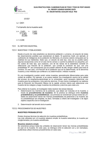 GUIA PRACTICA PARA ELABORAR PLAN DE TESIS Y TESIS DE POST GRADO
Dr. FREDDY LIZARDO KASENG SOLÍS
Dr. OSCAR RAFAEL GUILLEN VALLE PhD
P á g i n a 191 | 297
(0.02)2
no = 2401
Y el tamaño de la muestra será:
n = 2.401 = 2.401
1+ 2.401 1.068
35.280
n = 2.248
13.5 EL MÉTODO MUESTRAL
13.5.1 MUESTRAS Y POBLACIONES
Desde el punto de vista estadístico se denomina población o universo, al conjunto de todas
las observaciones posibles que caracterizan al objeto. Si queremos medir, por ejemplo, el
coeficiente de inteligencia de la población de Alemania, el universo estaría compuesto por la
totalidad de sus habitantes. Dado que, un estudio de este tipo, rara vez es posible (salvo
algunas excepciones como en el caso de los censos o cuando la población es pequeña), por
los costos de todo tipo, que ocasiona, una de las tareas de la estadística consiste en
seleccionar una fracción de la población, que cumpla la condición de que, con una
probabilidad "P", las conclusiones que se puedan obtener de ella, tengan validez para todo el
universo. En ese caso, a la fracción de la población que se ha determinado, se le denomina
muestra y a los métodos que conllevan a su determinación, método muestral.
En una investigación pueden existir varias muestras, generalmente diferenciadas para cada
unidad de análisis. Por ejemplo, si se quiere realizar una investigación acerca de la calidad
del proceso de enseñanza-aprendizaje en la universidad, sería necesario determinar una
muestra para los profesores y otra para los alumnos. Si esa misma investigación se realizara
para la Dirección de Educación Básica de la capital, primero habría que seleccionar una
muestra de los colegios y luego muestras de profesores y alumnos para cada uno.
Para obtener la muestra, el investigador debe resolver dos tareas básicas:
1. Determinación los miembros de la población, que deben ser incluidas en la muestra, a
través de procedimientos de muestreo. En la práctica se distingue entre muestras
probabilísticas y no probabilísticas. Las primeras se caracterizan porque todas las uni-
dades de observación tienen las mismas probabilidades de pertenecer a la muestra; las
no probabilísticas son dirigidas, es decir, formadas a criterio del investigador o de algún
objetivo específico de la investigación.
2. Determinación del tamaño de la muestra
13.5.2 PROCEDIMIENTOS DE MUESTREO
MUESTREO PROBABILÍSTICO
Existen diversas técnicas de selección de muestras probabilísticas.
Las más utilizadas son: el muestreo aleatorio simple, la muestra sistemática, la muestra por
conglomerados y la muestra estratificada.
Muestreo aleatorio simple
Se caracteriza porque todas las unidades de observación tienen las mismas probabilidades
de caer en la muestra. En este caso, se distingue entre la selección con y sin reemplazo,
pudiéndose utilizar diversos procedimientos en cada caso.
 