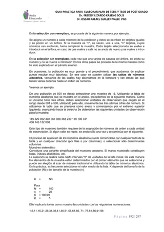 GUIA PRACTICA PARA ELABORAR PLAN DE TESIS Y TESIS DE POST GRADO
Dr. FREDDY LIZARDO KASENG SOLÍS
Dr. OSCAR RAFAEL GUILLEN VALLE PhD
P á g i n a 192 | 297
En la selección con reemplazo, se procede de la siguiente manera, por ejemplo:
Se asigna un número a cada miembro de la población y éstos se escriben en tarjetas iguales
y se ponen en un ánfora. Si la muestra es "n", se sacan, una a una, "n" tarjetas, cuyos
números van anotando, hasta completar la muestra. Cada tarjeta seleccionada se vuelve a
introducir en el ánfora, en caso de que vuelva a salir no se anota de nuevo y se vuelve a intro-
ducir.
En la selección sin reemplazo, cada vez que una tarjeta es sacada del ánfora, se anota su
número y no se vuelve a introducir. En los otros pasos se procede de la misma manera como
ha sido explicado en el párrafo anterior.
En ocasiones, la población es muy grande y el procedimiento que acabamos de explicar
puede resultar muy laborioso. En ese caso se pueden utilizar las tablas de números
aleatorios, versiones de las cuales hay abundantes en la literatura y van desde las que
tienen varias decenas hasta un millón de números.
Veamos un ejemplo.
De una población de 500 se desea seleccionar una muestra de 15. Utilizando la tabla de
números aleatorios que se muestra en el anexo, procedemos de la siguiente manera. Como
el universo tiene tres cifras, deben seleccionar unidades de observación que caigan en el
rango desde 001 a 500, utilizando para ello, únicamente las tres últimas cifras del número. Si
utilizamos la tabla que se presenta como anexo y comenzamos por el extremo superior
izquierdo, avanzando hacia la derecha Se obtendrían las siguientes unidades de observación
para la muestra:
149 329 052 492 067 068 368 239 139 100 331
408 145 132 008
Este tipo de muestreo también requiere de la asignación de números de orden a cada unidad
de observación. Si algún valor se repite, se anota sólo una vez y se continúa con el siguiente.
El proceso de selección de los números aleatorios puede comenzarse por cualquier lado de la
tabla y en cualquier dirección (por filas o por columnas), o seleccionar sólo determinadas
columnas.
Muestreo sistemático
Constituye una variante simplificada del muestreo aleatorio. El marco muestrallo constituyen
listas, índices alfabéticos, etc.
La selección se realiza cada cierto intervalo "K" de unidades de la lista inicial. De esta manera
los elementos de la muestra están determinados por el primer elemento que se selecciona y
puede ser elegido al azar de manera tradicional o utilizando la tabla de números aleatorios.
En la práctica, es frecuente seleccionar el valor medio de la lista. K depende del tamaño de la
población (N) y del tamaño de la muestra (n).
K = N/n
Para
N = 100
n = 20
K = 100/20
K = 5
Ello implicaría tomar como muestra las unidades con las -siguientes numeraciones:
1,6,11,16,21,26,31,36,41,46,51,56,61,66, 71, 76,81,86,91,96
 