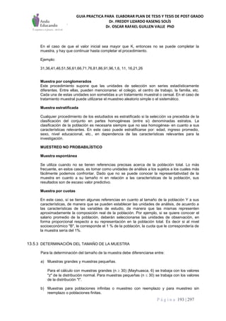 GUIA PRACTICA PARA ELABORAR PLAN DE TESIS Y TESIS DE POST GRADO
Dr. FREDDY LIZARDO KASENG SOLÍS
Dr. OSCAR RAFAEL GUILLEN VALLE PhD
P á g i n a 193 | 297
En el caso de que el valor inicial sea mayor que K, entonces no se puede completar la
muestra, y hay que continuar hasta completar el procedimiento.
Ejemplo:
31,36,41,46,51,56,61,66,71,76,81,86,91,96,1,6, 11, 16,21,26
Muestra por conglomerados
Este procedimiento supone que las unidades de selección son series estadísticamente
diferentes. Entre ellas, pueden mencionarse: el colegio, el centro de trabajo, la familia, etc.
Cada una de estas unidades son sometidas a un tratamiento muestral o censal. En el caso de
tratamiento muestral puede utilizarse el muestreo aleatorio simple o el sistemático.
Muestra estratificada
Cualquier procedimiento de los estudiados es estratificado si la selección va precedida de la
clasificación del conjunto en partes homogéneas (entre si) denominadas estratos. La
clasificación de la población es necesaria siempre que no sea homogénea- en cuanto a sus
características relevantes. En este caso puede estratificarse por: edad, ingreso promedio,
sexo, nivel educacional, etc., en dependencia de las características relevantes para la
investigación.
MUESTREO NO PROBABILÍSTICO
Muestra espontánea
Se utiliza cuando no se tienen referencias precisas acerca de la población total. Lo más
frecuente, en estos casos, es tomar como unidades de análisis a los sujetos a los cuales más
fácilmente podemos confrontar. Dado que no se puede conocer la representatividad de la
muestra en cuanto a su tamaño ni en relación a las características de la población, sus
resultados son de escaso valor predictivo.
Muestra por cuotas
En este caso, sí se tienen algunas referencias en cuanto al tamaño de la población Y a sus
características, de manera que se pueden establecer las unidades de análisis, de acuerdo a
las características de las variables de estudio, de manera que las mismas representen
aproximadamente la composición real de la población. Por ejemplo, si se quiere conocer el
salario promedio de la población, deberán seleccionarse las unidades de observación, en
forma proporcional respecto a su representación en la población total. Es decir si al nivel
socioeconómico "B", le corresponde el 1 % de la población, la cuota que le correspondería de
la muestra sería del 1%.
13.5.3 DETERMINACIÓN DEL TAMAÑO DE LA MUESTRA
Para la determinación del tamaño de la muestra debe diferenciarse entre:
a) Muestras grandes y muestras pequeñas.
Para el cálculo con muestras grandes (n  30) (Mayhuasca, 6) se trabaja con los valores
"z" de la distribución normal. Para muestras pequeñas (n  30) se trabaja con los valores
de la distribución "t".
b) Muestras para poblaciones infinitas o muestreo con reemplazo y para muestreo sin
reemplazo o poblaciones finitas.
 