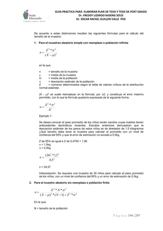 GUIA PRACTICA PARA ELABORAR PLAN DE TESIS Y TESIS DE POST GRADO
Dr. FREDDY LIZARDO KASENG SOLÍS
Dr. OSCAR RAFAEL GUILLEN VALLE PhD
P á g i n a 194 | 297
De acuerdo a estas distinciones resultan las siguientes fórmulas para el cálculo del
tamaño de la muestra:
1. Para el muestreo aleatorio simple con reemplazo o población infinita
2
22
)(
*




X
Z
n
en la que:
n = tamaño de la muestra
 = media de la muestra
m = media de la población
 = desviación estándar de la población
Z = números determinados según la tabla de valores críticos de la distribución
normal estándar.
(X - )2 se suele reemplazar en la fórmula, por 2, y constituye el error máximo
permitido, con lo que la fórmula quedaría expresada de la siguiente forma:
2
22
*


Z
n
Ejemplo 1:
Se desea conocer el peso promedio de los niños recién nacidos cuyas madres tienen
antecedentes alcohólicos recientes. Estudios anteriores demuestran que la
desviación estándar de los pesos de estos niños es de alrededor de 1,5 kilogramos
¿Qué tamaño debe tener la muestra para calcular el promedio con un nivel de
confianza del 95% y que el error de estimación no exceda a 0.5kg.
Z de 95% es igual a Z de 0,4750 = 1,96
 = 1,5kg
 = 0,5kg
2
22
5,0
5,1*96,1
n
n = 34,57
Interpretación: Se requiere una muestra de 35 niños para calcular el peso promedio
de los niños, con un nivel de confianza del 95% y un error de estimación de 0,5kg.
2. Para el muestro aleatorio sin reemplazo o población finita.
222
22
*)1(*)(
**


ZNX
NZ
n


En la que:
N = tamaño de la población
 