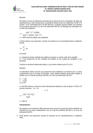 GUIA PRACTICA PARA ELABORAR PLAN DE TESIS Y TESIS DE POST GRADO
Dr. FREDDY LIZARDO KASENG SOLÍS
Dr. OSCAR RAFAEL GUILLEN VALLE PhD
P á g i n a 195 | 297
Ejemplo:
Se desea conocer la calificación promedio de los alumnos de la universidad. Se sabe por
experiencia que, salvo excepciones, la población fluctúa entre una calificación de 06 a 18
puntos*. Si la universidad tiene 45 000 alumnos ¿Cuántos alumnos deben ser incluidos
en la muestra, para que en un error de estimación del 5%, se obtengan los resultados con
un 95% de confianza?.
222
22
3*96,144999*05.0
45000*3*96,1

n
n = 10579 alumnos deben ser analizados
3. Para estimar una proporción, cuando el muestreo es con reemplazamiento o población
infinita
pq
Z
n 2
2


en la que:
p = proporción de las unidades de análisis que tienen un mismo valor de la variable.
q = (1-p) proporción de las unidades de análisis en las cuales las variables no se
presenta.
Cuando no se tienen referencias sobe p y q se toman ambas como 0.5 y 0.5.
Ejemplo:
Un laboratorio desea conocer que proporción de la población se inclinaría por un nuevo
medicamento que va a lanzar al mercado. ¿Qué muestra debería tomar para realizar el
estudio con un nivel de confianza del 95% y un error de estimación del 5%?.
Z = 1,96
 = 0,05
p, q= 0,5
si z de 95% abarca un área de cuatro desviaciones estándar y esta es igual a 12 (06 a 18
puntos) entonces 4 = 12.
 = 3
2
2
05,0
5,0*5,0*96,1
n
n = 384,16
Interpretación:
Se requiere una muestra de 385 personas para conocer la proporción de la población se
inclinaría por el nuevo medicamento, con un nivel de confianza del 95% y un error de
estimación del 5%.
3. Para estimar una proporción cuando el muestreo es sin reemplazamiento o población
finita.
 