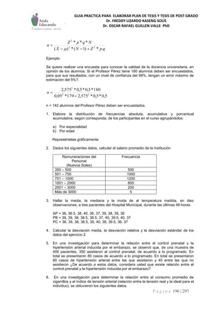 GUIA PRACTICA PARA ELABORAR PLAN DE TESIS Y TESIS DE POST GRADO
Dr. FREDDY LIZARDO KASENG SOLÍS
Dr. OSCAR RAFAEL GUILLEN VALLE PhD
P á g i n a 196 | 297
qpZNX
NqpZ
n
.*)1(*)(
***
22
2



Ejemplo:
Se quiere realizar una encuesta para conocer la calidad de la docencia universitaria, en
opinión de los alumnos. Si el Profesor Pérez tiene 180 alumnos deben ser encuestados,
para que sus resultados, con un nivel de confianza del 99%, tengan un error máximo de
estimación del 5%?.
5,0*5,0*575,2179*05,0
180*5,0*5,0*575,2
22
2

n
n = 142 alumnos del Profesor Pérez deben ser encuestados.
1. Elabore la distribución de frecuencias absoluta, acumulativa y porcentual
acumulativa, según corresponda, de los participantes en el curso agrupándolos:
a) Por especialidad
b) Por edad
Represéntelas gráficamente
2. Dados los siguientes datos, calcular el salario promedio de la institución
Remuneraciones del
Personal
(Nuevos Soles)
Frecuencia
350 – 500 500
501 – 750 1000
751 – 1000 1200
1001 – 2000 800
2001 – 3000 200
Más de 3000 5
3. Hallar la media, la mediana y la moda de al temperatura medida, en diez
observaciones, a tres pacientes del Hospital Municipal, durante las últimas 48 horas.
AP = 36, 36.5, 38, 40, 36, 37, 39, 38, 39, 36
PB = 39, 39, 38, 38.5, 38.5, 37, 40, 39.5, 40, 37
PC = 36, 39, 38, 38.5, 39, 40, 38, 39.5, 36, 37
4. Calcular la desviación media, la desviación relativa y la desviación estándar de los
datos del ejercicio 2.
5. En una investigación para determinar la relación entre el control prenatal y la
hipertensión arterial inducida por el embarazo, se observó que, de una muestra de
400 pacientes, 350 asistieron al control prenatal, de acuerdo a lo programado. En
total se presentaron 80 casos de acuerdo a lo programado. En total se presentaron
80 casos de hipertensión arterial entre las que asistieron y 40 entre las que no
asistieron ¿De acuerdo a estos datos, considera usted que existe relación entre el
control prenatal y la hipertensión inducida por el embarazo?
6. En una investigación para determinar la relación entre el consumo promedio de
cigarrillos y el índice de tensión arterial (relación entre la tensión real y la ideal para el
individuo), se obtuvieron los siguientes datos.
 