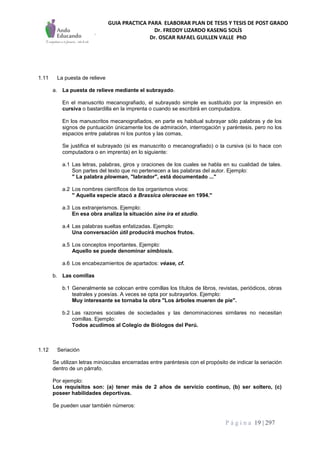 GUIA PRACTICA PARA ELABORAR PLAN DE TESIS Y TESIS DE POST GRADO
Dr. FREDDY LIZARDO KASENG SOLÍS
Dr. OSCAR RAFAEL GUILLEN VALLE PhD
P á g i n a 19 | 297
1.11 La puesta de relieve
a. La puesta de relieve mediante el subrayado.
En el manuscrito mecanografiado, el subrayado simple es sustituido por la impresión en
cursiva o bastardilla en la imprenta o cuando se escribirá en computadora.
En los manuscritos mecanografiados, en parte es habitual subrayar sólo palabras y de los
signos de puntuación únicamente los de admiración, interrogación y paréntesis, pero no los
espacios entre palabras ni los puntos y las comas,
Se justifica el subrayado (si es manuscrito o mecanografiado) o la cursiva (si lo hace con
computadora o en imprenta) en lo siguiente:
a.1 Las letras, palabras, giros y oraciones de los cuales se habla en su cualidad de tales.
Son partes del texto que no pertenecen a las palabras del autor. Ejemplo:
" La palabra plowman, "labrador", está documentado ..."
a.2 Los nombres científicos de los organismos vivos:
" Aquella especie atacó a Brassica oleraceae en 1994."
a.3 Los extranjerismos. Ejemplo:
En esa obra analiza la situación sine ira et studio.
a.4 Las palabras sueltas enfatizadas. Ejemplo:
Una conversación útil producirá muchos frutos.
a.5 Los conceptos importantes. Ejemplo:
Aquello se puede denominar simbiosis.
a.6 Los encabezamientos de apartados: véase, cf.
b. Las comillas
b.1 Generalmente se colocan entre comillas los títulos de libros, revistas, periódicos, obras
teatrales y poesías. A veces se opta por subrayarlos. Ejemplo:
Muy interesante se tornaba la obra "Los árboles mueren de pie".
b.2 Las razones sociales de sociedades y las denominaciones similares no necesitan
comillas. Ejemplo:
Todos acudimos al Colegio de Biólogos del Perú.
1.12 Seriación
Se utilizan letras minúsculas encerradas entre paréntesis con el propósito de indicar la seriación
dentro de un párrafo.
Por ejemplo:
Los requisitos son: (a) tener más de 2 años de servicio continuo, (b) ser soltero, (c)
poseer habilidades deportivas.
Se pueden usar también números:
 