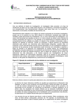 GUIA PRACTICA PARA ELABORAR PLAN DE TESIS Y TESIS DE POST GRADO
Dr. FREDDY LIZARDO KASENG SOLÍS
Dr. OSCAR RAFAEL GUILLEN VALLE PhD
P á g i n a 199 | 297
CAPITULO XIV
RECOLECCION DE DATOS
LA MEDICION Y LA OBTENCION DE DATOS EMPIRICOS
14.1 DEFINICIONES GENERALES
Una vez definido el diseño de investigación, el investigador debe proceder a la fase de
recolección de datos con los cuales darle solución a los problemas o comprobar las hipótesis.
Los procedimientos más frecuentemente utilizados para estos fines son: la medición, la
observación, la encuesta, el análisis de documentos, etc.
Generalmente estos métodos no se utilizan de manera excluyente en el proceso investigativo,
puesto que en la práctica es muy difícil obtener la información necesaria para todas las
variables y fases del proceso de investigación, con un único instrumento de investigación. Los
casos más frecuentes son aquellos en que en un mismo estudio se utilizan varios métodos de
manera combinada (ver Figura 5.1). Por ejemplo: en el experimento es necesario observar el
comportamiento de las unidades de análisis, en relación a las variables involucradas, antes y
después de aplicado el estímulo; cuando se entrevista a alguna persona es importante
observarla para percibir sus reacciones ante determinadas preguntas, cuestión ésta, en
ocasiones, mucho más elocuentes que las mismas respuestas; en una investigación basada en
opiniones de las personas, la fase exploratoria suele comenzar con entrevistas a expertos y
luego se procede a la aplicación de cuestionarios en escala masiva. En investigadores
principiantes y de poca experiencia no se pretende que dominen las características y requisitos
de utilización de todos los métodos empíricos, pero sí deben ser capaces, por lo menos, de
seleccionar los más adecuados, y de manera conjunta con investigadores de mayor
experiencia, elaborar los instrumentos requeridos. Sólo en la medida en que aumente su
actividad en este campo, será posible ir dominando todas las exigencias metodológicas, hasta
alcanzar un alto grado de independencia y autonomía en la investigación.
Figura 5.1: Ejemplo de combinación de los métodos en una investigación
Etapa Exploratoria Elaboración
Marco Teórico
Obtención de Datos
V1
I11
I12
Entrevista
Cuestionario
Estudio bibliográfico
Estudio bibliográfico
Observación
Análisis de
documentos
V2
I21
I22
Cuestionario
Criterios Expertos
Estudio bibliográfico
Estudio bibliográfico
Observación
Análisis
Estadístico
Entre los criterios a tener en cuenta para seleccionar una u otra técnica cabe mencionar:
- La técnica de mayor relevancia científica es aquella que proporciona la información más
fidedigna, es decir, la que constituye una fuente primaria y directa del objeto. Por ejemplo:
no son las mismas conclusiones las que se han obtenido acerca de la conducta y el
aprendizaje de los animales, en condiciones de laboratorio y estudios etológicos; en el
primer caso, los resultados han estado influidos por la necesaria modificación de las
circunstancias ambientales en que norma/mente se manifiesta la conducta de las unidades
de análisis. En estas investigaciones se ha manifestado como procedimiento más eficiente,
la observación en e/ hábitat natural antes que en el experimento.
- Los recursos de que se dispone para llevar a cabo el estudio. Debe considerarse, entre
otros, el factor tiempo, presupuesto, personal, etc. Por ejemplo, el procedimiento más
adecuado para llevar a cabo el estudio puede ser un experimento de series cronológicas
 