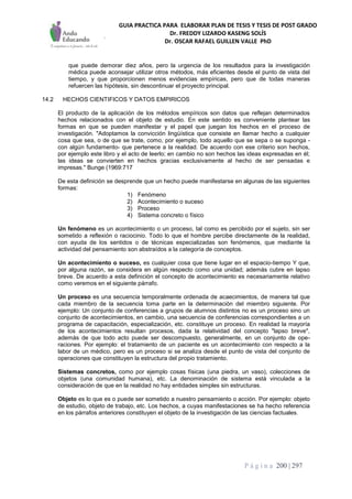 GUIA PRACTICA PARA ELABORAR PLAN DE TESIS Y TESIS DE POST GRADO
Dr. FREDDY LIZARDO KASENG SOLÍS
Dr. OSCAR RAFAEL GUILLEN VALLE PhD
P á g i n a 200 | 297
que puede demorar diez años, pero la urgencia de los resultados para la investigación
médica puede aconsejar utilizar otros métodos, más eficientes desde el punto de vista del
tiempo, y que proporcionen menos evidencias empíricas, pero que de todas maneras
refuercen las hipótesis, sin descontinuar el proyecto principal.
14.2 HECHOS CIENTIFICOS Y DATOS EMPIRICOS
El producto de la aplicación de los métodos empíricos son datos que reflejan determinados
hechos relacionados con el objeto de estudio. En este sentido es conveniente plantear las
formas en que se pueden manifestar y el papel que juegan los hechos en el proceso de
investigación. "Adoptamos la convicción lingüística que consiste en llamar hecho a cualquier
cosa que sea, o de que se trate, como, por ejemplo, todo aquello que se sepa o se suponga -
con algún fundamento- que pertenece a la realidad. De acuerdo con ese criterio son hechos,
por ejemplo este libro y el acto de leerlo; en cambio no son hechos las ideas expresadas en él;
las ideas se convierten en hechos gracias exclusivamente al hecho de ser pensadas e
impresas." Bunge (1969:717
De esta definición se desprende que un hecho puede manifestarse en algunas de las siguientes
formas:
1) Fenómeno
2) Acontecimiento o suceso
3) Proceso
4) Sistema concreto o físico
Un fenómeno es un acontecimiento o un proceso, tal como es percibido por el sujeto, sin ser
sometido a reflexión o raciocinio. Todo lo que el hombre percibe directamente de la realidad,
con ayuda de los sentidos o de técnicas especializadas son fenómenos, que mediante la
actividad del pensamiento son abstraídos a la categoría de conceptos.
Un acontecimiento o suceso, es cualquier cosa que tiene lugar en el espacio-tiempo Y que,
por alguna razón, se considera en algún respecto como una unidad; además cubre en lapso
breve. De acuerdo a esta definición el concepto de acontecimiento es necesariamente relativo
como veremos en el siguiente párrafo.
Un proceso es una secuencia temporalmente ordenada de acaecimientos, de manera tal que
cada miembro de la secuencia toma parte en la determinación del miembro siguiente. Por
ejemplo: Un conjunto de conferencias a grupos de alumnos distintos no es un proceso sino un
conjunto de acontecimientos, en cambio, una secuencia de conferencias correspondientes a un
programa de capacitación, especialización, etc. constituye un proceso. En realidad la mayoría
de los acontecimientos resultan procesos, dada la relatividad del concepto "lapso breve",
además de que todo acto puede ser descompuesto, generalmente, en un conjunto de ope-
raciones. Por ejemplo: el tratamiento de un paciente es un acontecimiento con respecto a la
labor de un médico, pero es un proceso si se analiza desde el punto de vista del conjunto de
operaciones que constituyen la estructura del propio tratamiento.
Sistemas concretos, como por ejemplo cosas físicas (una piedra, un vaso), colecciones de
objetos (una comunidad humana), etc. La denominación de sistema está vinculada a la
consideración de que en la realidad no hay entidades simples sin estructuras.
Objeto es lo que es o puede ser sometido a nuestro pensamiento o acción. Por ejemplo: objeto
de estudio, objeto de trabajo, etc. Los hechos, a cuyas manifestaciones se ha hecho referencia
en los párrafos anteriores constituyen el objeto de la investigación de las ciencias factuales.
 