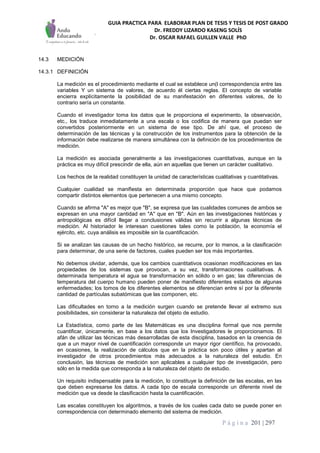 GUIA PRACTICA PARA ELABORAR PLAN DE TESIS Y TESIS DE POST GRADO
Dr. FREDDY LIZARDO KASENG SOLÍS
Dr. OSCAR RAFAEL GUILLEN VALLE PhD
P á g i n a 201 | 297
14.3 MEDICIÓN
14.3.1 DEFINICIÓN
La medición es el procedimiento mediante el cual se establece un(l correspondencia entre las
variables Y un sistema de valores, de acuerdo él ciertas reglas. El concepto de variable
encierra explícitamente la posibilidad de su manifestación en diferentes valores, de lo
contrario sería un constante.
Cuando el investigador toma los datos que le proporciona el experimento, la observación,
etc., los traduce inmediatamente a una escala o los codifica de manera que puedan ser
convertidos posteriormente en un sistema de ese tipo. De ahí que, el proceso de
determinación de las técnicas y la construcción de los instrumentos para la obtención de la
información debe realizarse de manera simultánea con la definición de los procedimientos de
medición.
La medición es asociada generalmente a las investigaciones cuantitativas, aunque en la
práctica es muy difícil prescindir de ella, aún en aquellas que tienen un carácter cualitativo.
Los hechos de la realidad constituyen la unidad de características cualitativas y cuantitativas.
Cualquier cualidad se manifiesta en determinada proporción que hace que podamos
compartir distintos elementos que pertenecen a una mismo concepto.
Cuando se afirma "A" es mejor que "B", se expresa que las cualidades comunes de ambos se
expresan en una mayor cantidad en "A" que en "B". Aún en las investigaciones históricas y
antropológicas es difícil llegar a conclusiones válidas sin recurrir a algunas técnicas de
medición. Al historiador le interesan cuestiones tales como la población, la economía el
ejército, etc. cuya análisis es imposible sin la cuantificación.
Si se analizan las causas de un hecho histórico, se recurre, por lo menos, a la clasificación
para determinar, de una serie de factores, cuales pueden ser los más importantes.
No debemos olvidar, además, que los cambios cuantitativos ocasionan modificaciones en las
propiedades de los sistemas que provocan, a su vez, transformaciones cualitativas. A
determinada temperatura el agua se transformación en sólido o en gas; las diferencias de
temperatura del cuerpo humano pueden poner de manifiesto diferentes estados de algunas
enfermedades; los tomos de los diferentes elementos se diferencian entre sí por la diferente
cantidad de partículas subatómicas que las componen, etc.
Las dificultades en torno a la medición surgen cuando se pretende llevar al extremo sus
posibilidades, sin considerar la naturaleza del objeto de estudio.
La Estadística, como parte de las Matemáticas es una disciplina formal que nos permite
cuantificar, únicamente, en base a los datos que los Investigadores le proporcionamos. El
afán de utilizar las técnicas más desarrolladas de esta disciplina, basados en la creencia de
que a un mayor nivel de cuantificación corresponde un mayor rigor científico, ha provocado,
en ocasiones, la realización de cálculos que en la práctica son poco útiles y apartan al
investigador de otros procedimientos más adecuados a la naturaleza del estudio. En
conclusión, las técnicas de medición son aplicables a cualquier tipo de investigación, pero
sólo en la medida que corresponda a la naturaleza del objeto de estudio.
Un requisito indispensable para la medición, lo constituye la definición de las escalas, en las
que deben expresarse los datos. A cada tipo de escala corresponde un diferente nivel de
medición que va desde la clasificación hasta la cuantificación.
Las escalas constituyen los algoritmos, a través de los cuales cada dato se puede poner en
correspondencia con determinado elemento del sistema de medición.
 