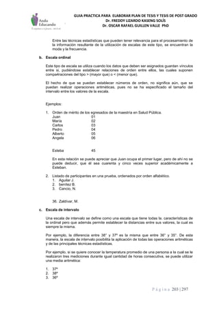 GUIA PRACTICA PARA ELABORAR PLAN DE TESIS Y TESIS DE POST GRADO
Dr. FREDDY LIZARDO KASENG SOLÍS
Dr. OSCAR RAFAEL GUILLEN VALLE PhD
P á g i n a 203 | 297
Entre las técnicas estadísticas que pueden tener relevancia para el procesamiento de
la información resultante de la utilización de escalas de este tipo, se encuentran la
moda y la frecuencia.
b. Escala ordinal
Este tipo de escala se utiliza cuando los datos que deben ser asignados guardan vínculos
entre si, pudiéndose establecer relaciones de orden entre ellos, las cuales suponen
compa4raciones del tipo > (mayor que) o < (menor que).
El hecho de que se puedan establecer números de orden, no significa aún, que se
puedan realizar operaciones aritméticas, pues no se ha especificado el tamaño del
intervalo entre los valores de la escala.
Ejemplos:
1. Orden de mérito de los egresados de la maestría en Salud Pública.
Juan 01
María 02
Carlos 03
Pedro 04
Alberto 05
Angela 06
Esteba 45
En esta relación se puede apreciar que Juan ocupa el primer lugar, pero de ahí no se
puede deducir, que él sea cuarenta y cinco veces superior académicamente a
Esteban.
2. Listado de participantes en una prueba, ordenados por orden alfabético.
1. Aguilar J.
2. benítez B.
3. Cancio, N.
36. Zaldívar, M.
c. Escala de intervalo
Una escala de intervalo se define como una escala que tiene todas la. características de
la ordinal pero que además permite establecer la distancias entre sus valores, la cual es
siempre la misma.
Por ejemplo, la diferencia entre 38° y 37º es la misma que entre 36° y 35°. De esta
manera, la escala de intervalo posibilita la aplicación de todas las operaciones aritméticas
y de las principales técnicas estadísticas.
Por ejemplo, si se quiere conocer la temperatura promedio de una persona a la cual se le
realizaron tres mediciones durante igual cantidad de horas consecutiva, se puede utilizar
una media aritmética:
1. 37º
2. 38º
3. 36º
 