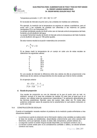 GUIA PRACTICA PARA ELABORAR PLAN DE TESIS Y TESIS DE POST GRADO
Dr. FREDDY LIZARDO KASENG SOLÍS
Dr. OSCAR RAFAEL GUILLEN VALLE PhD
P á g i n a 204 | 297
Temperatura promedio == (37 + 38 + 36)° /3 = 37º
En la escala de intervalo el punto cero y las unidades de medidas son arbitrarios.
Por ejemplo, la medición de la temperatura se expresa en valores cuantitativos, pero el
punto cero y las unidades de medidas son diferentes si las medimos en grados
centígrados (ºC) o en Fahrenheit (ºF).
La escala centígrada resulta de dividir entre cien el intervalo entre la temperatura del hielo
fundente y la de ebullición del agua.
La escala Fahrenheit resulta de dividir el intervalo entre la temperatura del hielo fundente
y la de ebullición del agua en 180 partes iguales.
De esta manera resulta la ecuación matemática de conversión:
32º
5
9
 CF
Si se desea medir la temperatura de un cuerpo en cada una de estas escalas se
obtendrían los siguientes valores:
ºC ºF
0 32
1 33,8
2 35,6
3 37,4
4 39,2
5 41
100 212
En una escala de intervalo la diferencia entre dos valores de ella es proporcional a las
diferencias de los valores correspondientes de otra escala que mida la misma variable.
En el ejemplo anterior
1
13
35
8,334,37
4,3741






d. Escala de proporción
Una escala de proporción es una de intervalo en la que el punto cero es real, no
arbitrario, aunque sí lo sean las unidades de medida. En esta caso al igual que en el
anterior, son válidas todas las operaciones matemáticas Y la aplicación generalizada de
las técnicas estadísticas. Ejemplo: peso del cuerpo, talla, edad, etc. En todas ellas
podemos evidenciar casos de ausencia de la característica lo cual estaría indicando un
punto cero real.
14.4 CONSTRUCCIÓN DE ESCALAS
Cuando el investigador necesita resolver el problema de la medición puede enfrentarse a tres
situaciones distintas:
- La primera es cuando la obtención de la información relativa a las variables se realiza sobre
la base de escalas ya establecidas, desarrolladas anteriormente para otros estudios del
fenómeno, como por ejemplo, el peso, la edad, talla, temperatura, presión arterial, etc.;
- La segunda cuando no existe ninguna escala disponible y es necesario construir una; y
- La tercera cuando existe pero no la consideramos confiable o válida y se decide también
construir una nueva.
 
