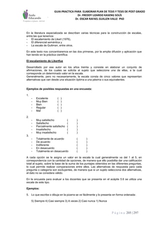 GUIA PRACTICA PARA ELABORAR PLAN DE TESIS Y TESIS DE POST GRADO
Dr. FREDDY LIZARDO KASENG SOLÍS
Dr. OSCAR RAFAEL GUILLEN VALLE PhD
P á g i n a 205 | 297
En la literatura especializada se describen varias técnicas para la construcción de escalas,
entre las que tenemos:
- El escalamiento de Likert (1976),
- El diferencial semántica y
- La escala de Guttman, entre otros.
En este texto nos concentraremos en las dos primeras, por la amplia difusión y aplicación que
han tenido en la práctica científica.
El escalamiento de Likertfue
Desarrollado por ese autor en los años treinta y consiste en elaborar un conjunto de
afirmaciones, de los cuales se solicita al sujeto que seleccione una de ellas, a la cual
corresponde un determinado valor en la escala.
Generalmente, pero no necesariamente, la escala consta de cinco valores que representan
alternativas que van desde una situación óptima a una pésima o sus equivalentes.
Ejemplos de posibles respuestas en una encuesta:
1.
- Excelente ( )
- Muy Bien ( )
- Bien ( )
- Regular ( )
- Mal ( )
2.
- Muy satisfecho ( )
- Satisfecho ( )
- Parcialmente satisfecho ( )
- Insatisfecho ( )
- Muy insatisfecho ( )
3.
- Totalmente de acuerdo ( )
- De acuerdo ( )
- Indiferente ( )
- En desacuerdo ( )
- Totalmente en desacuerdo ( )
A cada opción se le asigna un valor en la escala la cual generalmente va del 1 al 5, en
correspondencia con la cantidad de opciones, de manera que ello posibilita dar una calificación
total al sujeto, sobre la base de la suma de los puntajes obtenidos en las diferentes preguntas,
lo cual permite realizar comparaciones entre ellos. Las alternativas de respuesta para cada
pregunta o categoría son excluyentes, de manera que si un sujeto selecciona dos alternativas,
el dato no se considera válido.
En la encuesta para evaluar a los docentes que se presenta en el acápite 5.6 se utiliza una
escala de este tipo.
Ejemplos:
5. Lo que escribe o dibuja en la pizarra se ve fácilmente y lo presenta en forma ordenada:
5) Siempre 4) Casi siempre 3) A veces 2) Casi nunca 1) Nunca
 