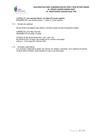 GUIA PRACTICA PARA ELABORAR PLAN DE TESIS Y TESIS DE POST GRADO
Dr. FREDDY LIZARDO KASENG SOLÍS
Dr. OSCAR RAFAEL GUILLEN VALLE PhD
P á g i n a 20 | 297
CORRECTO: Las razones fueron: (1) edad, (2) y buen espíritu.
INCORRECTO: Las razones fueron: 1. edad, 2. y buen espíritu.
1.13 División de palabras
Nunca divida una palabra para obtener una letra y pasar el resto al siguiente renglón.
CORRECTO: ama-rilla, eluci-dar
INCORRECTO a-marilla, e-lucidar
Tampoco divida las terminaciones: -ción, -gión, etc.
No divida la hora, la fecha, las iniciales de un nombre o las siglas:
6:00 p.m. 15 de mayo B.F. Skinner USA
1.14 Símbolos matemáticos
Los símbolos matemáticos deben ser hechos con nitidez y precisión. Si la máquina de escribir
no tiene estos símbolos, debe hacerlos a mano y con tinta negra.
 